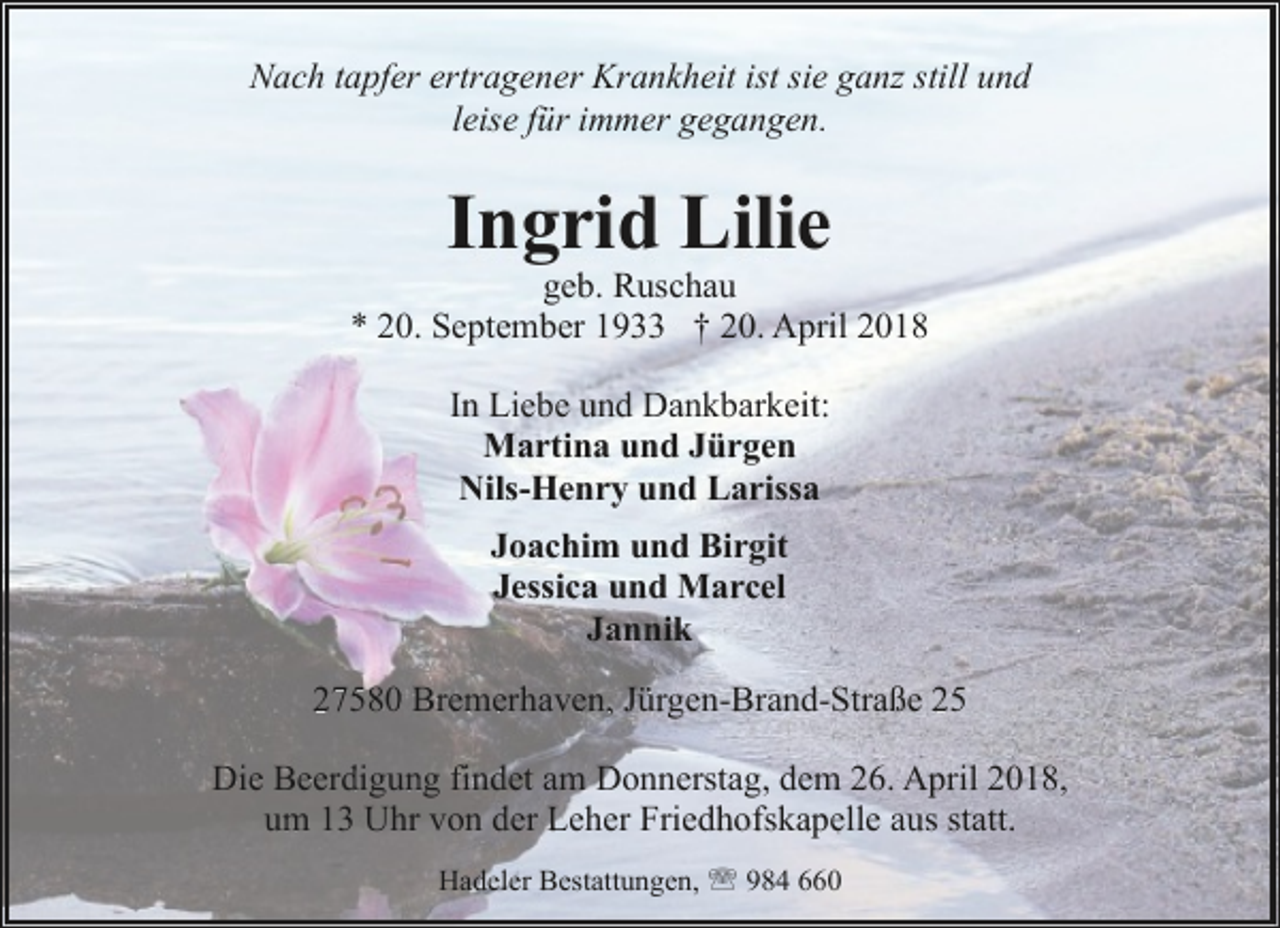 <p>Nach tapfer ertragener Krankheit ist sie ganz still und<br />leise für immer gegangen.</p><p>Ingrid Lilie</p><p>geb. Ruschau<br />* 20. September 1933 † 20. April 2018<br />In Liebe und Dankbarkeit:<br />Martina und Jürgen<br />Nils-Henry und Larissa<br />Joachim und Birgit<br />Jessica und Marcel<br />Jannik<br />27580 Bremerhaven, Jürgen-Brand-Straße 25<br />Die Beerdigung findet am Donnerstag, dem 26. April 2018,<br />um 13 Uhr von der Leher Friedhofskapelle aus statt.<br />Hadeler Bestattungen, ' 984 660</p>