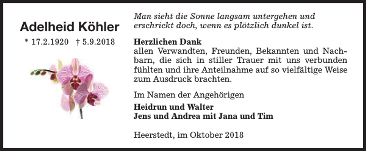 <p>Adelheid Köhler<br />* 17.2.1920 † 5.9.2018</p><p>Man sieht die Sonne langsam untergehen und<br />erschrickt doch, wenn es plötzlich dunkel ist.<br />Herzlichen Dank<br />allen Verwandten, Freunden, Bekannten und Nachbarn, die sich in stiller Trauer mit uns verbunden<br />fühlten und ihre Anteilnahme auf so vielfältige Weise<br />zum Ausdruck brachten.<br />Im Namen der Angehörigen<br />Heidrun und Walter<br />Jens und Andrea mit Jana und Tim<br />Heerstedt, im Oktober 2018</p>