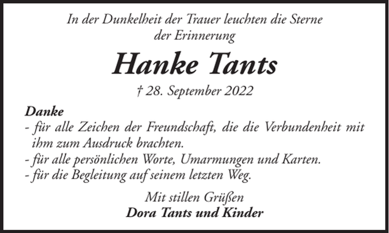 <p>In der Dunkelheit der Trauer leuchten die Sterne<br />der Erinnerung</p><p>Hanke Tants<br />† 28. September 2022</p><p>Danke<br />- für alle Zeichen der Freundschaft, die die Verbundenheit mit<br />ihm zum Ausdruck brachten.<br />- für alle persönlichen Worte, Umarmungen und Karten.<br />- für die Begleitung auf seinem letzten Weg.<br />Mit stillen Grüßen<br />Dora Tants und Kinder</p>