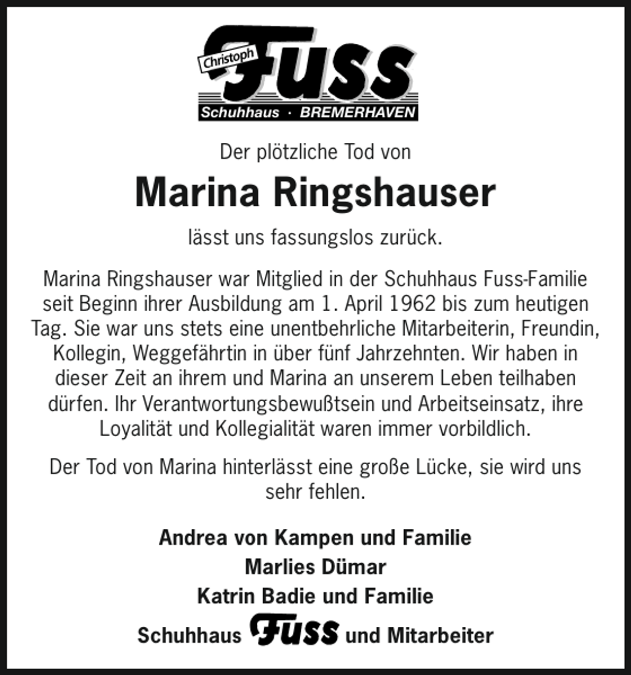 <p>Schuhhaus · BREMERHAVEN</p><p>Der plötzliche Tod von</p><p>Marina Ringshauser<br />lässt uns fassungslos zurück.<br />Marina Ringshauser war Mitglied in der Schuhhaus Fuss-Familie<br />seit Beginn ihrer Ausbildung am 1. April 1962 bis zum heutigen<br />Tag. Sie war uns stets eine unentbehrliche Mitarbeiterin, Freundin,<br />Kollegin, Weggefährtin in über fünf Jahrzehnten. Wir haben in<br />dieser Zeit an ihrem und Marina an unserem Leben teilhaben<br />dürfen. Ihr Verantwortungsbewußtsein und Arbeitseinsatz, ihre<br />Loyalität und Kollegialität waren immer vorbildlich.<br />Der Tod von Marina hinterlässt eine große Lücke, sie wird uns<br />sehr fehlen.<br />Andrea von Kampen und Familie<br />Marlies Dümar<br />Katrin Badie und Familie<br />Schuhhaus</p><p>und Mitarbeiter</p>