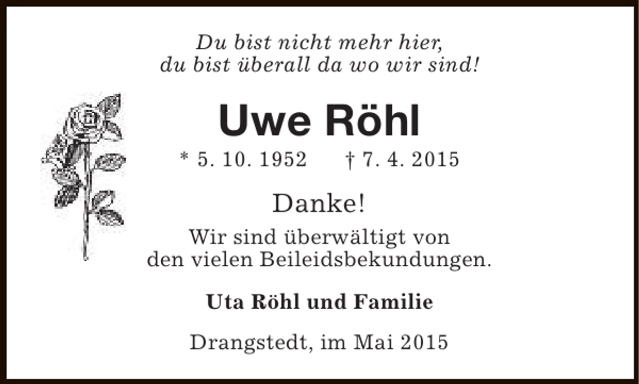 <p>Du bist nicht mehr hier,<br />du bist überall da wo wir sind!</p><p>Uwe Röhl</p><p>* 5. 10. 1952</p><p>† 7. 4. 2015</p><p>Danke!<br />Wir sind überwältigt von<br />den vielen Beileidsbekundungen.<br />Uta Röhl und Familie<br />Drangstedt, im Mai 2015</p>