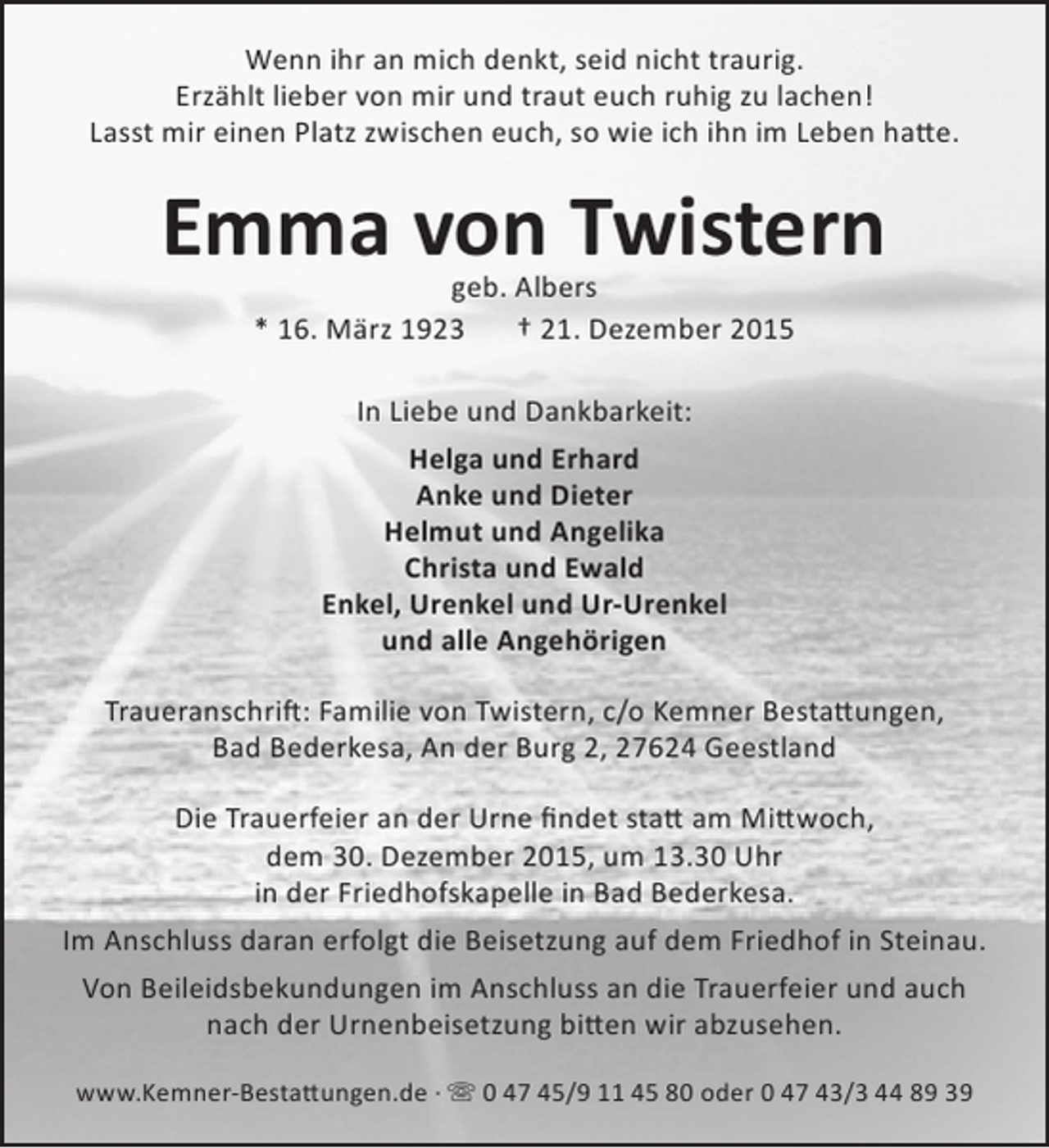 <p>Wenn ihr an mich denkt, seid nicht traurig.<br />Erzählt lieber von mir und traut euch ruhig zu lachen!<br />Lasst mir einen Platz zwischen euch, so wie ich ihn im Leben hatte.</p>
<p>Emma von Twistern<br />geb. Albers<br />* 16. März 1923<br />† 21. Dezember 2015<br />In Liebe und Dankbarkeit:<br />Helga und Erhard<br />Anke und Dieter<br />Helmut und Angelika<br />Christa und Ewald<br />Enkel, Urenkel und Ur-Urenkel<br />und alle Angehörigen<br />Traueranschrift: Familie von Twistern, c/o Kemner Bestattungen,<br />Bad Bederkesa, An der Burg 2, 27624 Geestland<br />Die Trauerfeier an der Urne findet statt am Mittwoch,<br />dem 30. Dezember 2015, um 13.30 Uhr<br />in der Friedhofskapelle in Bad Bederkesa.<br />Im Anschluss daran erfolgt die Beisetzung auf dem Friedhof in Steinau.<br />Von Beileidsbekundungen im Anschluss an die Trauerfeier und auch<br />nach der Urnenbeisetzung bitten wir abzusehen.<br />www.Kemner-Bestattungen.de ·  0 47 45/9 11 45 80 oder 0 47 43/3 44 89 39</p>