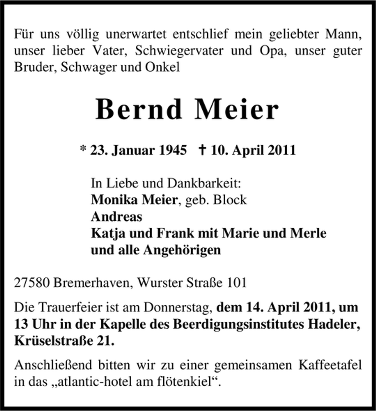 <p>Für uns völlig unerwartet entschlief mein geliebter Mann, unser lieber Vater, Schwiegervater und Opa, unser guter Bruder, Schwager und Onkel</p><p>Bernd Meier<br />* 23. Januar 1945 10. April 2011 In Liebe und Dankbarkeit: Monika Meier, geb. Block Andreas Katja und Frank mit Marie und Merle und alle Angehörigen 27580 Bremerhaven, Wurster Straße 101 Die Trauerfeier ist am Donnerstag, dem 14. April 2011, um 13 Uhr in der Kapelle des Beerdigungsinstitutes Hadeler, Krüselstraße 21. Anschließend bitten wir zu einer gemeinsamen Kaffeetafel in das „atlantic-hotel am flötenkiel“.</p>