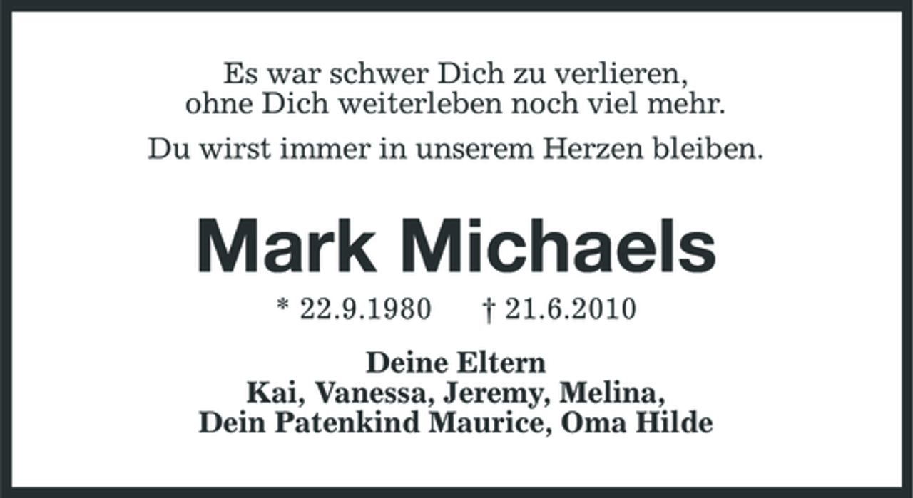 <p>Es war schwer Dich zu verlieren, ohne Dich weiterleben noch viel mehr. Du wirst immer in unserem Herzen bleiben.</p><p>Mark Michaels<br />* 22.9.1980 † 21.6.2010 Deine Eltern Kai, Vanessa, Jeremy, Melina, Dein Patenkind Maurice, Oma Hilde</p>