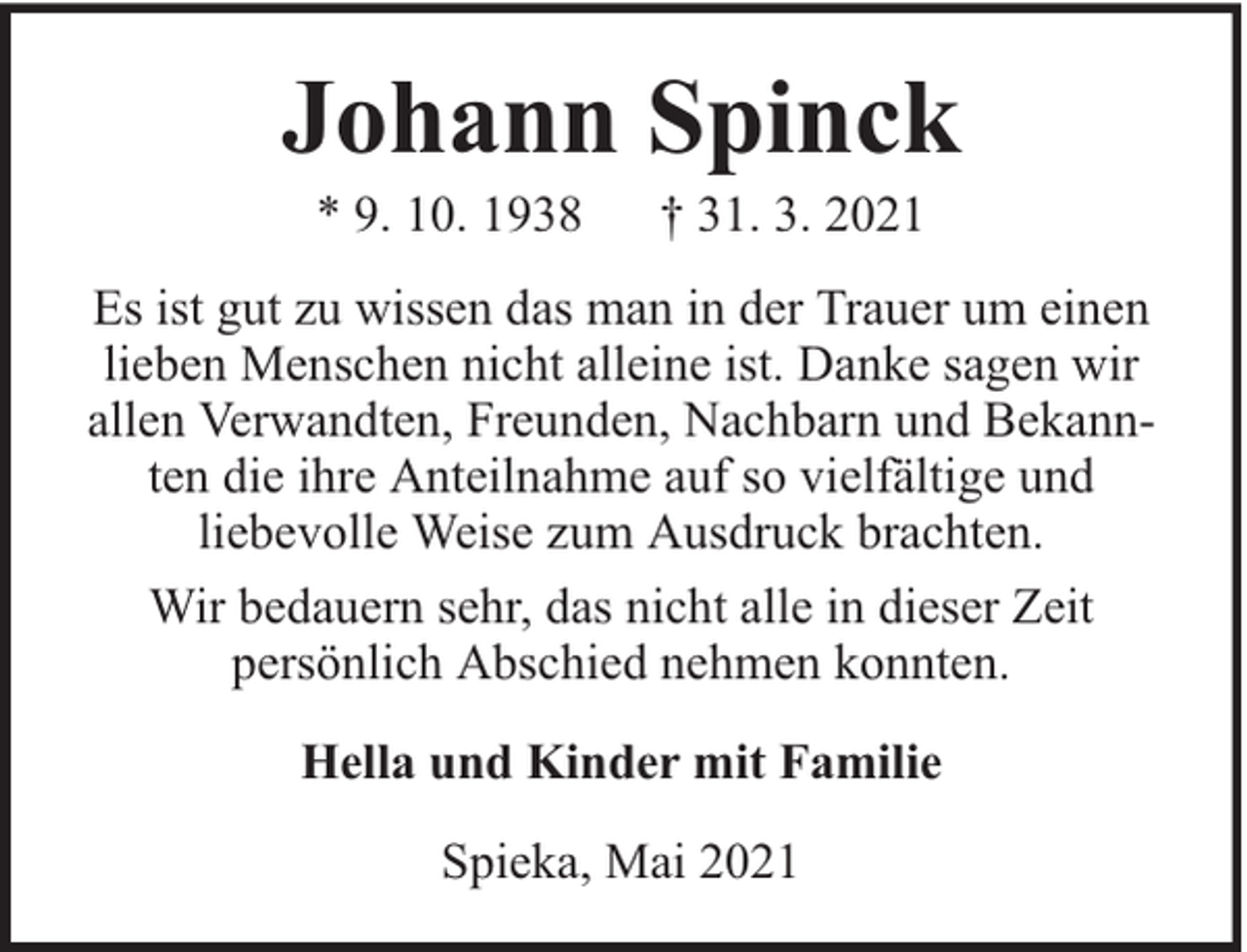 <p>Johann Spinck<br />* 9. 10. 1938</p><p>† 31. 3. 2021</p><p>Es ist gut zu wissen das man in der Trauer um einen<br />lieben Menschen nicht alleine ist. Danke sagen wir<br />allen Verwandten, Freunden, Nachbarn und Bekannten die ihre Anteilnahme auf so vielfältige und<br />liebevolle Weise zum Ausdruck brachten.<br />Wir bedauern sehr, das nicht alle in dieser Zeit<br />persönlich Abschied nehmen konnten.<br />Hella und Kinder mit Familie<br />Spieka, Mai 2021</p>