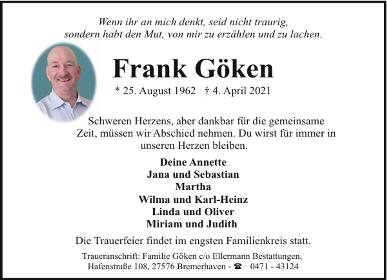 <p>Wenn ihr an mich denkt, seid nicht traurig,<br />sondern habt den Mut, von mir zu erzählen und zu lachen.</p><p>Frank Göken<br />* 25. August 1962 † 4. April 2021</p><p>Schweren Herzens, aber dankbar für die gemeinsame<br />Zeit, müssen wir Abschied nehmen. Du wirst für immer in<br />unseren Herzen bleiben.<br />Deine Annette<br />Jana und Sebastian<br />Martha<br />Wilma und Karl-Heinz<br />Linda und Oliver<br />Miriam und Judith<br />Die Trauerfeier findet im engsten Familienkreis statt.<br />Traueranschrift: Familie Göken c/o Ellermann Bestattungen,<br />Hafenstraße 108, 27576 Bremerhaven - ( 0471 - 43124</p>