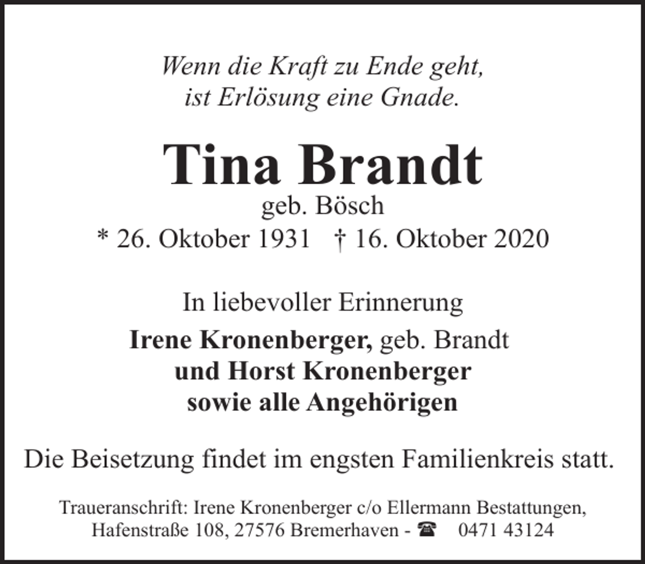 <p>Wenn die Kraft zu Ende geht,<br />ist Erlösung eine Gnade.</p><p>Tina Brandt</p><p>geb. Bösch<br />* 26. Oktober 1931 † 16. Oktober 2020<br />In liebevoller Erinnerung<br />Irene Kronenberger, geb. Brandt<br />und Horst Kronenberger<br />sowie alle Angehörigen<br />Die Beisetzung findet im engsten Familienkreis statt.<br />Traueranschrift: Irene Kronenberger c/o Ellermann Bestattungen,<br />Hafenstraße 108, 27576 Bremerhaven - ( 0471 43124</p>