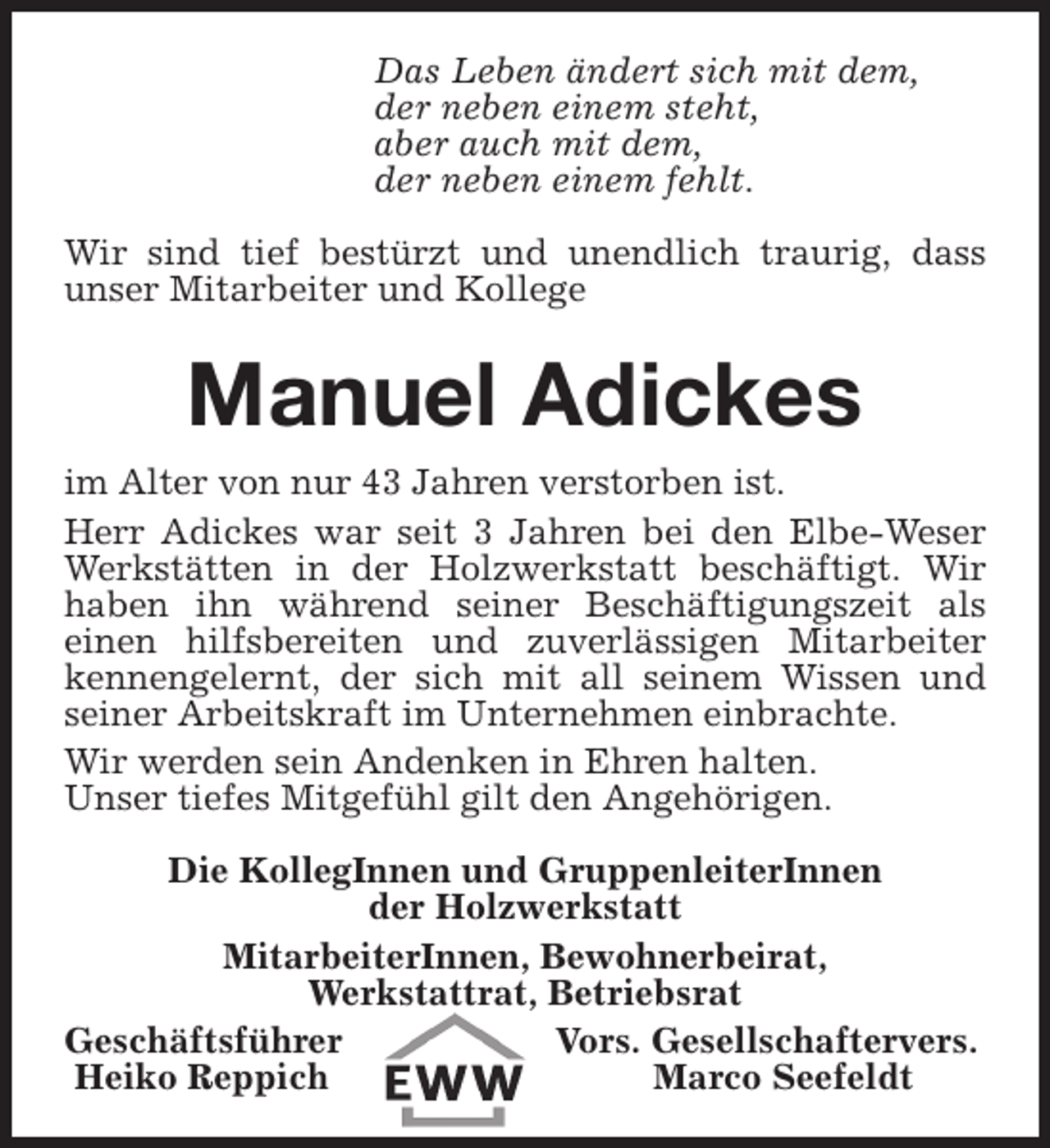 <p>Das Leben ändert sich mit dem,<br />der neben einem steht,<br />aber auch mit dem,<br />der neben einem fehlt.<br />Wir sind tief bestürzt und unendlich traurig, dass<br />unser Mitarbeiter und Kollege</p><p>Manuel Adickes<br />im Alter von nur 43 Jahren verstorben ist.<br />Herr Adickes war seit 3 Jahren bei den Elbe-Weser<br />Werkstätten in der Holzwerkstatt beschäftigt. Wir<br />haben ihn während seiner Beschäftigungszeit als<br />einen hilfsbereiten und zuverlässigen Mitarbeiter<br />kennengelernt, der sich mit all seinem Wissen und<br />seiner Arbeitskraft im Unternehmen einbrachte.<br />Wir werden sein Andenken in Ehren halten.<br />Unser tiefes Mitgefühl gilt den Angehörigen.<br />Die KollegInnen und GruppenleiterInnen<br />der Holzwerkstatt<br />MitarbeiterInnen, Bewohnerbeirat,<br />Werkstattrat, Betriebsrat<br />Geschäftsführer<br />Vors. Gesellschaftervers.<br />Heiko Reppich<br />Marco Seefeldt</p>