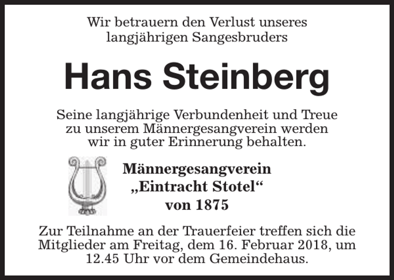 <p>Wir betrauern den Verlust unseres<br />langjährigen Sangesbruders</p><p>Hans Steinberg<br />Seine langjährige Verbundenheit und Treue<br />zu unserem Männergesangverein werden<br />wir in guter Erinnerung behalten.</p><p>Männergesangverein<br />„Eintracht Stotel“<br />von 1875<br />Zur Teilnahme an der Trauerfeier treffen sich die<br />Mitglieder am Freitag, dem 16. Februar 2018, um<br />12.45 Uhr vor dem Gemeindehaus.</p>