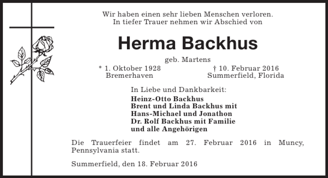 <p>Wir haben einen sehr lieben Menschen verloren.<br />In tiefer Trauer nehmen wir Abschied von</p><p>Herma Backhus<br />* 1. Oktober 1928<br />Bremerhaven</p><p>geb. Martens</p><p>† 10. Februar 2016<br />Summerfield, Florida</p><p>In Liebe und Dankbarkeit:<br />Heinz-Otto Backhus<br />Brent und Linda Backhus mit<br />Hans-Michael und Jonathon<br />Dr. Rolf Backhus mit Familie<br />und alle Angehörigen<br />Die Trauerfeier findet am 27. Februar 2016 in Muncy,<br />Pennsylvania statt.<br />Summerfield, den 18. Februar 2016</p>