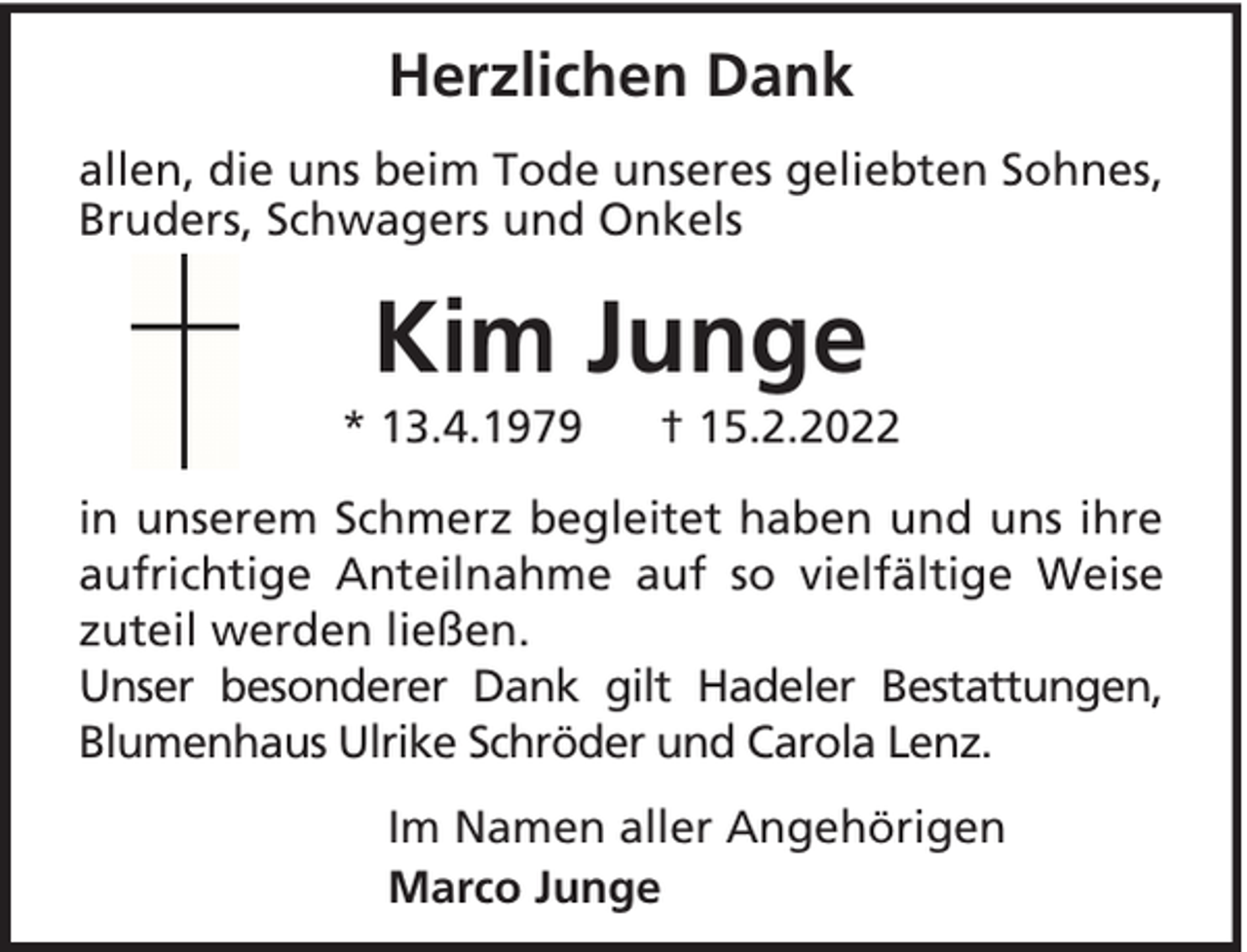 <p>Herzlichen Dank<br />allen, die uns beim Tode unseres geliebten Sohnes,<br />Bruders, Schwagers und Onkels</p><p>Kim Junge<br />* 13.4.1979</p><p>† 15.2.2022</p><p>in unserem Schmerz begleitet haben und uns ihre<br />aufrichtige Anteilnahme auf so vielfältige Weise<br />zuteil werden ließen.<br />Unser besonderer Dank gilt Hadeler Bestattungen,<br />Blumenhaus Ulrike Schröder und Carola Lenz.<br />Im Namen aller Angehörigen<br />Marco Junge</p>