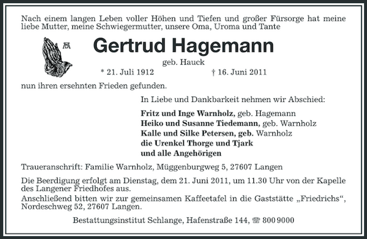 <p>Nach einem langen Leben voller Höhen und Tiefen und großer Fürsorge hat meine liebe Mutter, meine Schwiegermutter, unsere Oma, Uroma und Tante</p><p>Gertrud Hagemann<br />geb. Hauck * 21. Juli 1912 nun ihren ersehnten Frieden gefunden. In Liebe und Dankbarkeit nehmen wir Abschied: Fritz und Inge Warnholz, geb. Hagemann Heiko und Susanne Tiedemann, geb. Warnholz Kalle und Silke Petersen, geb. Warnholz die Urenkel Thorge und Tjark und alle Angehörigen Traueranschrift: Familie Warnholz, Müggenburgweg 5, 27607 Langen Die Beerdigung erfolgt am Dienstag, dem 21. Juni 2011, um 11.30 Uhr von der Kapelle des Langener Friedhofes aus. Anschließend bitten wir zur gemeinsamen Kaffeetafel in die Gaststätte „Friedrichs“, Nordeschweg 52, 27607 Langen. Bestattungsinstitut Schlange, Hafenstraße 144, 800 9000 † 16. Juni 2011</p>