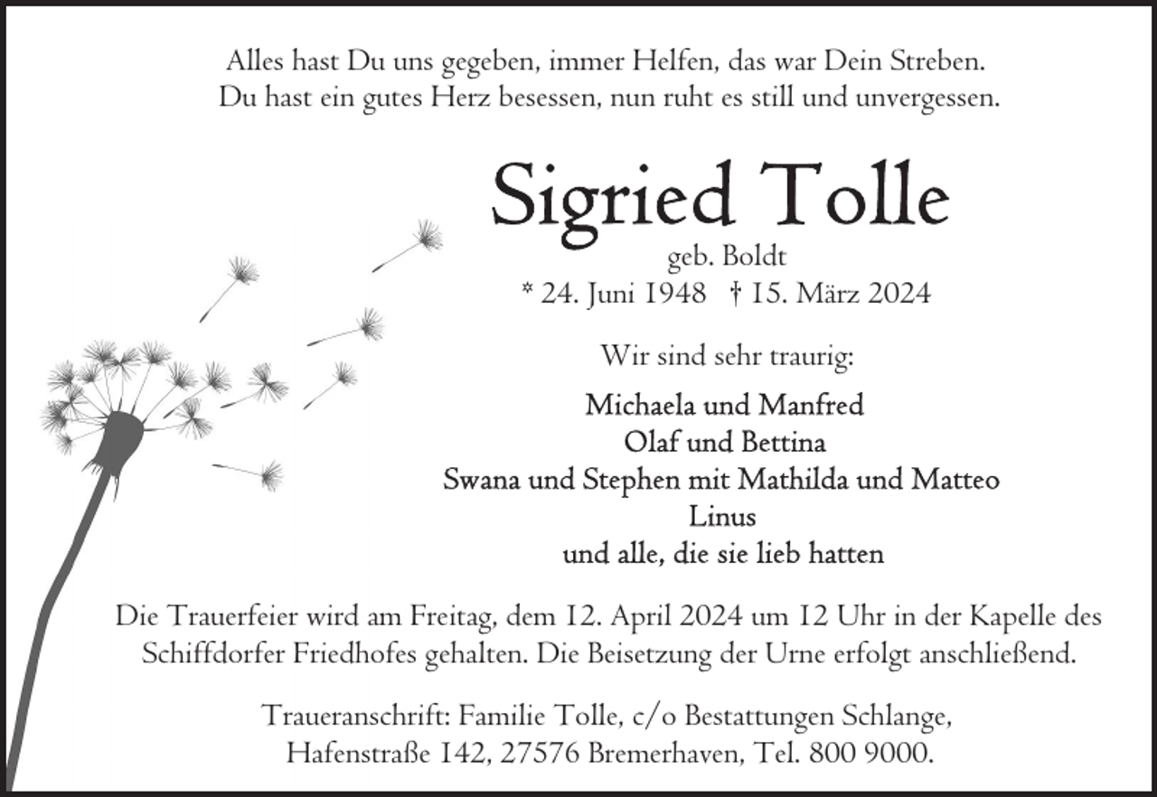 <p>Alles hast Du uns gegeben, immer Helfen, das war Dein Streben.<br />Du hast ein gutes Herz besessen, nun ruht es still und unvergessen.</p><p>geb. Boldt<br />* 24. Juni 1948 † 15. März 2024<br />Wir sind sehr traurig:</p><p>Die Trauerfeier wird am Freitag, dem 12. April 2024 um 12 Uhr in der Kapelle des<br />Schiffdorfer Friedhofes gehalten. Die Beisetzung der Urne erfolgt anschließend.<br />Traueranschrift: Familie Tolle, c/o Bestattungen Schlange,<br />Hafenstraße 142, 27576 Bremerhaven, Tel. 800 9000.</p>