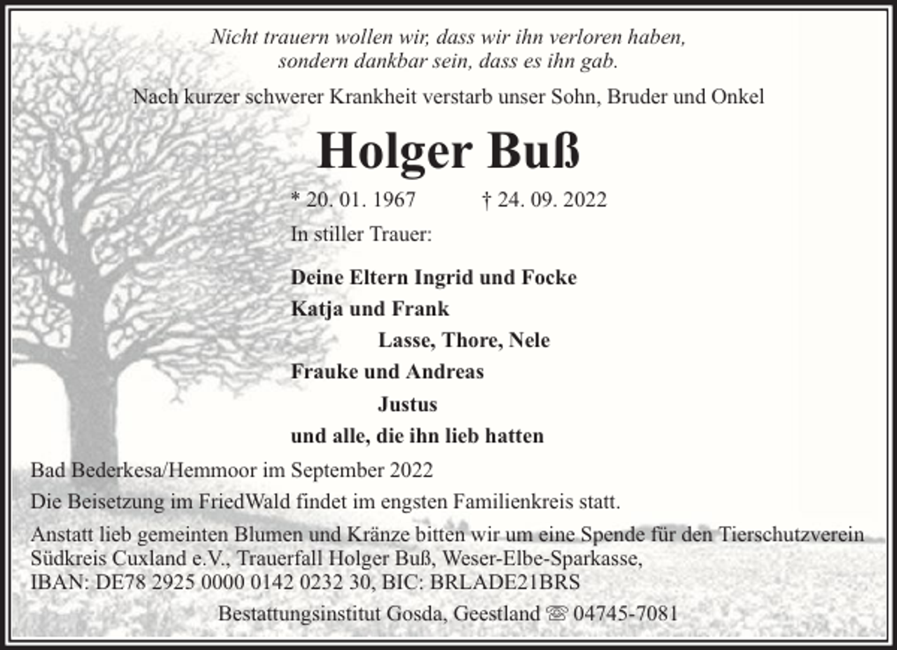 <p>Nicht trauern wollen wir, dass wir ihn verloren haben,<br />sondern dankbar sein, dass es ihn gab.<br />Nach kurzer schwerer Krankheit verstarb unser Sohn, Bruder und Onkel</p><p>Holger Buß</p><p>* 20. 01. 1967</p><p>† 24. 09. 2022</p><p>In stiller Trauer:<br />Deine Eltern Ingrid und Focke<br />Katja und Frank<br />Lasse, Thore, Nele<br />Frauke und Andreas<br />Justus<br />und alle, die ihn lieb hatten<br />Bad Bederkesa/Hemmoor im September 2022<br />Die Beisetzung im FriedWald findet im engsten Familienkreis statt.<br />Anstatt lieb gemeinten Blumen und Kränze bitten wir um eine Spende für den Tierschutzverein<br />Südkreis Cuxland e.V., Trauerfall Holger Buß, Weser-Elbe-Sparkasse,<br />IBAN: DE78 2925 000142 0232 30, BIC: BRLADE21BRS<br />Bestattungsinstitut Gosda, Geestland 04745-7081</p>