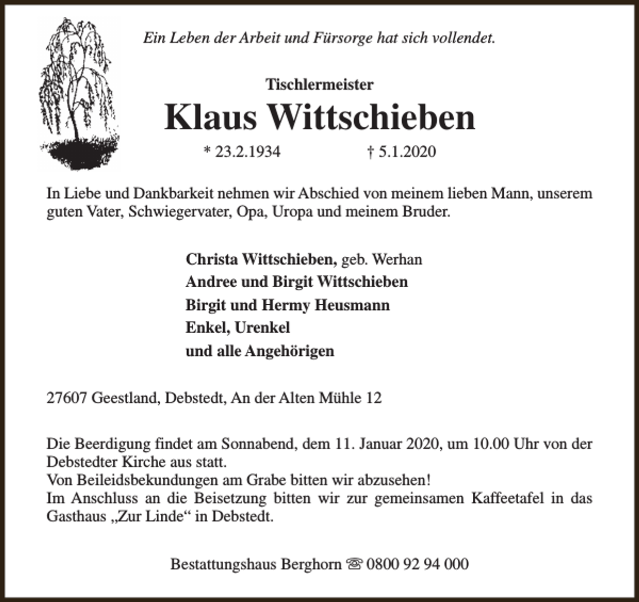 <p>Ein Leben der Arbeit und Fürsorge hat sich vollendet.<br />Tischlermeister</p><p>Klaus Wittschieben<br />* 23.2.1934</p><p>† 5.1.2020</p><p>In Liebe und Dankbarkeit nehmen wir Abschied von meinem lieben Mann, unserem<br />guten Vater, Schwiegervater, Opa, Uropa und meinem Bruder.<br />Christa Wittschieben, geb. Werhan<br />Andree und Birgit Wittschieben<br />Birgit und Hermy Heusmann<br />Enkel, Urenkel<br />und alle Angehörigen<br />27607 Geestland, Debstedt, An der Alten Mühle 12<br />Die Beerdigung findet am Sonnabend, dem 11. Januar 2020, um 10.00 Uhr von der<br />Debstedter Kirche aus statt.<br />Von Beileidsbekundungen am Grabe bitten wir abzusehen!<br />Im Anschluss an die Beisetzung bitten wir zur gemeinsamen Kaffeetafel in das<br />Gasthaus „Zur Linde“ in Debstedt.<br />Bestattungshaus Berghorn s 0800 92 94 000</p>