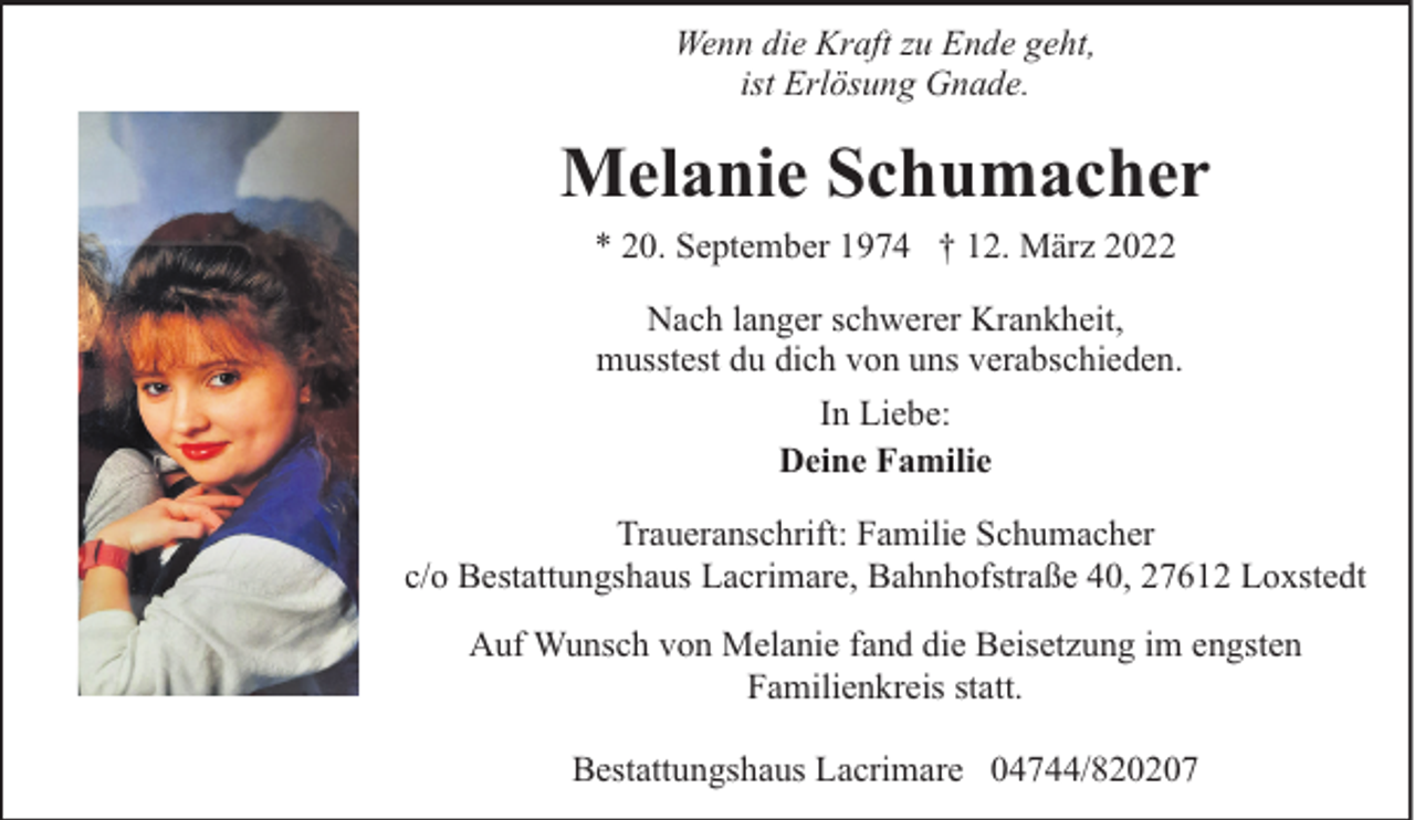 <p>Wenn die Kraft zu Ende geht,<br />ist Erlösung Gnade.</p><p>Melanie Schumacher<br />* 20. September 1974 † 12. März 2022<br />Nach langer schwerer Krankheit,<br />musstest du dich von uns verabschieden.<br />In Liebe:<br />Deine Familie<br />Traueranschrift: Familie Schumacher<br />c/o Bestattungshaus Lacrimare, Bahnhofstraße 40, 27612 Loxstedt<br />Auf Wunsch von Melanie fand die Beisetzung im engsten<br />Familienkreis statt.<br />Bestattungshaus Lacrimare 04744/820207</p>