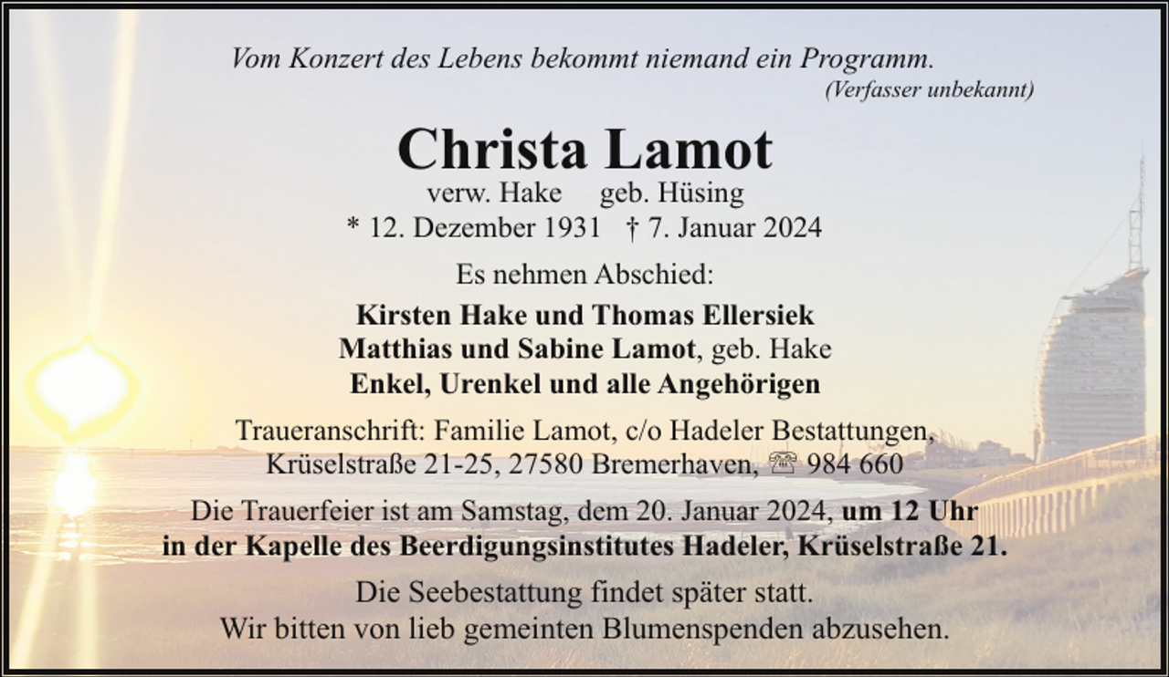 <p>Vom Konzert des Lebens bekommt niemand ein Programm.</p><p>(Verfasser unbekannt)</p><p>Christa Lamot</p><p>verw. Hake geb. Hüsing<br />* 12. Dezember 1931 † 7. Januar 2024<br />Es nehmen Abschied:<br />Kirsten Hake und Thomas Ellersiek<br />Matthias und Sabine Lamot, geb. Hake<br />Enkel, Urenkel und alle Angehörigen<br />Traueranschrift: Familie Lamot, c/o Hadeler Bestattungen,<br />Krüselstraße 21-25, 27580 Bremerhaven, ' 984 660<br />Die Trauerfeier ist am Samstag, dem 20. Januar 2024, um 12 Uhr<br />in der Kapelle des Beerdigungsinstitutes Hadeler, Krüselstraße 21.</p><p>Die Seebestattung findet später statt.<br />Wir bitten von lieb gemeinten Blumenspenden abzusehen.</p>