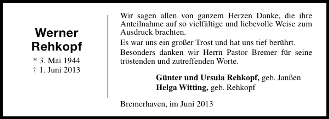 <p>Werner<br />Rehkopf<br />* 3. Mai 1944<br />† 1. Juni 2013</p><p>Wir sagen allen von ganzem Herzen Danke, die ihre<br />Anteilnahme auf so vielfältige und liebevolle Weise zum<br />Ausdruck brachten.<br />Es war uns ein großer Trost und hat uns tief berührt.<br />Besonders danken wir Herrn Pastor Bremer für seine<br />tröstenden und zutreffenden Worte.<br />Günter und Ursula Rehkopf, geb. Janßen<br />Helga Witting, geb. Rehkopf<br />Bremerhaven, im Juni 2013</p>
