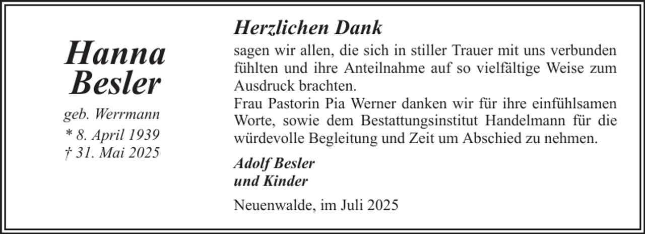 <p>Hanna<br />Besler<br />geb. Werrmann<br />* 8. April 1939<br />† 31. Mai 2025</p><p>Herzlichen Dank<br />sagen wir allen, die sich in stiller Trauer mit uns verbunden<br />fühlten und ihre Anteilnahme auf so vielfältige Weise zum<br />Ausdruck brachten.<br />Frau Pastorin Pia Werner danken wir für ihre einfühlsamen<br />Worte, sowie dem Bestattungsinstitut Handelmann für die<br />würdevolle Begleitung und Zeit um Abschied zu nehmen.<br />Adolf Besler<br />und Kinder<br />Neuenwalde, im Juli 2025</p>