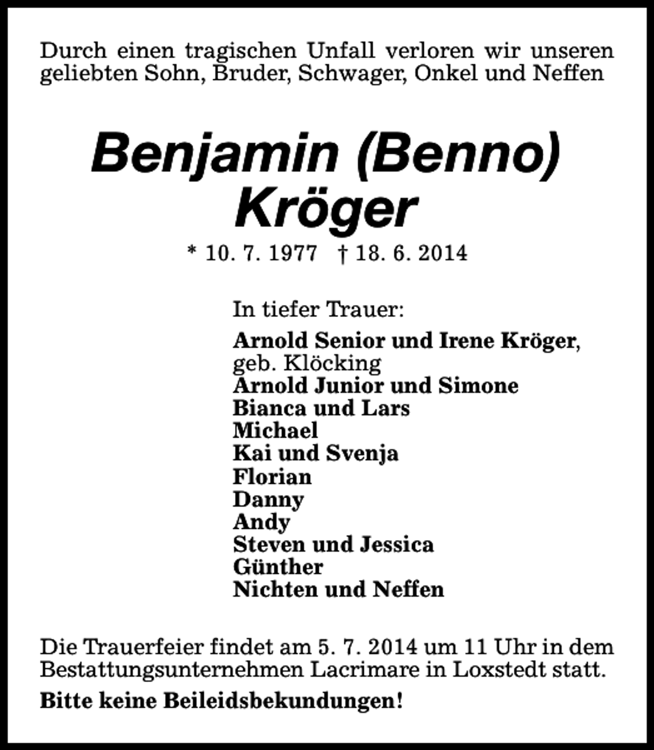 <p>Durch einen tragischen Unfall verloren wir unseren<br />geliebten Sohn, Bruder, Schwager, Onkel und Neffen</p><p>Benjamin (Benno)<br />Kröger<br />* 10. 7. 1977 † 18. 6. 2014</p><p>In tiefer Trauer:<br />Arnold Senior und Irene Kröger,<br />geb. Klöcking<br />Arnold Junior und Simone<br />Bianca und Lars<br />Michael<br />Kai und Svenja<br />Florian<br />Danny<br />Andy<br />Steven und Jessica<br />Günther<br />Nichten und Neffen<br />Die Trauerfeier findet am 5. 7. 2014 um 11 Uhr in dem<br />Bestattungsunternehmen Lacrimare in Loxstedt statt.<br />Bitte keine Beileidsbekundungen!</p>