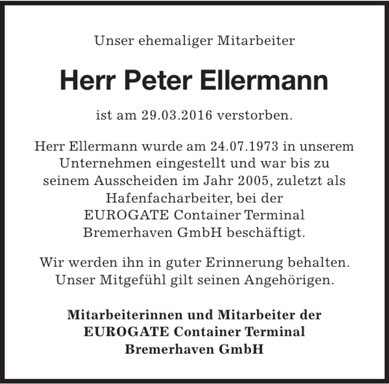 <p>Unser ehemaliger Mitarbeiter</p><p>Herr Peter Ellermann<br />ist am 29.03.2016 verstorben.<br />Herr Ellermann wurde am 24.07.1973 in unserem<br />Unternehmen eingestellt und war bis zu<br />seinem Ausscheiden im Jahr 2005, zuletzt als<br />Hafenfacharbeiter, bei der<br />EUROGATE Container Terminal<br />Bremerhaven GmbH beschäftigt.<br />Wir werden ihn in guter Erinnerung behalten.<br />Unser Mitgefühl gilt seinen Angehörigen.<br />Mitarbeiterinnen und Mitarbeiter der<br />EUROGATE Container Terminal<br />Bremerhaven GmbH</p>