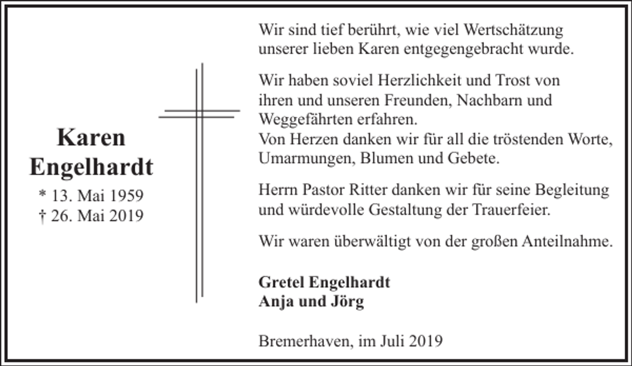 <p>Wir sind tief berührt, wie viel Wertschätzung<br />unserer lieben Karen entgegengebracht wurde.</p><p>Karen<br />Engelhardt<br />* 13. Mai 1959<br />† 26. Mai 2019</p><p>Wir haben soviel Herzlichkeit und Trost von<br />ihren und unseren Freunden, Nachbarn und<br />Weggefährten erfahren.<br />Von Herzen danken wir für all die tröstenden Worte,<br />Umarmungen, Blumen und Gebete.<br />Herrn Pastor Ritter danken wir für seine Begleitung<br />und würdevolle Gestaltung der Trauerfeier.<br />Wir waren überwältigt von der großen Anteilnahme.<br />Gretel Engelhardt<br />Anja und Jörg<br />Bremerhaven, im Juli 2019</p>