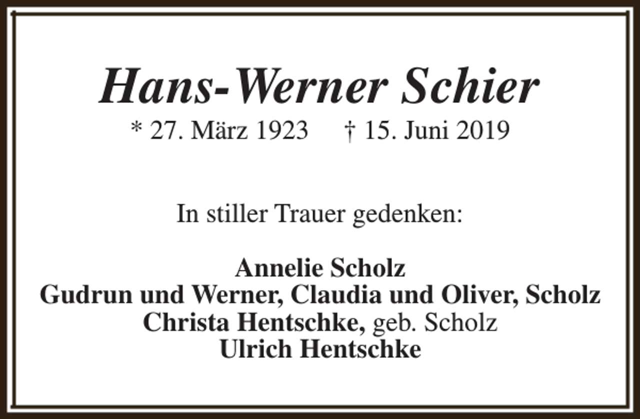 <p>Hans-Werner Schier<br />* 27. März 1923</p><p>† 15. Juni 2019</p><p>In stiller Trauer gedenken:<br />Annelie Scholz<br />Gudrun und Werner, Claudia und Oliver, Scholz<br />Christa Hentschke, geb. Scholz<br />Ulrich Hentschke</p>