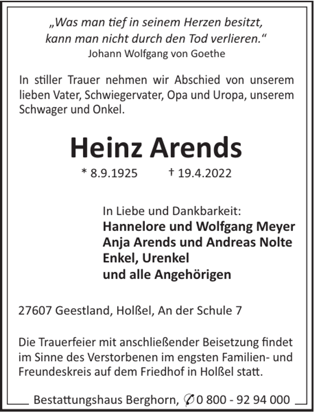 <p>„Was man ef in seinem Herzen besitzt,<br />kann man nicht durch den Tod verlieren.“<br />Johann Wolfgang von Goethe</p><p>In s!ller Trauer nehmen wir Abschied von unserem<br />lieben Vater, Schwiegervater, Opa und Uropa, unserem<br />Schwager und Onkel.</p><p>Heinz Arends<br />* 8.9.1925</p><p>† 19.4.2022</p><p>In Liebe und Dankbarkeit:</p><p>Hannelore und Wolfgang Meyer<br />Anja Arends und Andreas Nolte<br />Enkel, Urenkel<br />und alle Angehörigen<br />27607 Geestland, Holßel, An der Schule 7<br />Die Trauerfeier mit anschließender Beisetzung ﬁndet<br />im Sinne des Verstorbenen im engsten Familien- und<br />Freundeskreis auf dem Friedhof in Holßel sta".<br />Besta"ungshaus Berghorn, * 0 800 - 92 94 000</p>