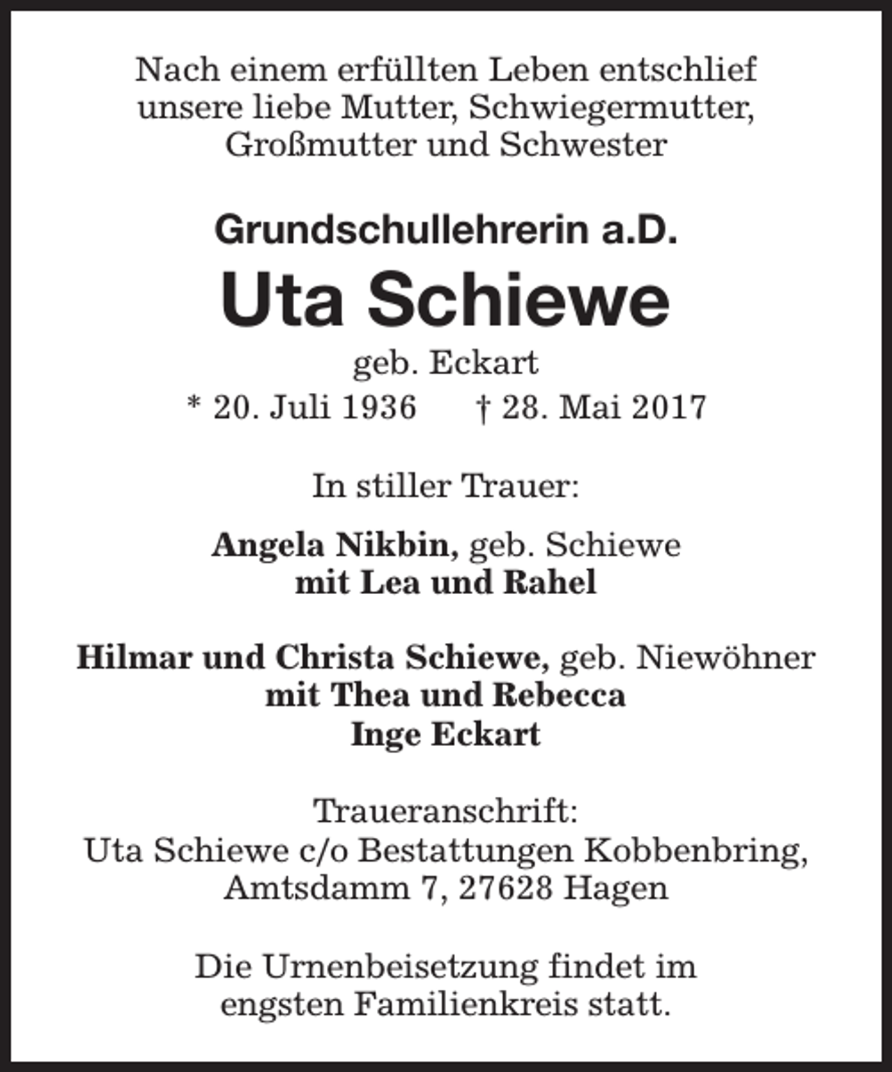 <p>Nach einem erfüllten Leben entschlief<br />unsere liebe Mutter, Schwiegermutter,<br />Großmutter und Schwester</p><p>Grundschullehrerin a.D.</p><p>Uta Schiewe</p><p>geb. Eckart<br />* 20. Juli 1936<br />† 28. Mai 2017<br />In stiller Trauer:<br />Angela Nikbin, geb. Schiewe<br />mit Lea und Rahel<br />Hilmar und Christa Schiewe, geb. Niewöhner<br />mit Thea und Rebecca<br />Inge Eckart<br />Traueranschrift:<br />Uta Schiewe c/o Bestattungen Kobbenbring,<br />Amtsdamm 7, 27628 Hagen<br />Die Urnenbeisetzung findet im<br />engsten Familienkreis statt.</p>
