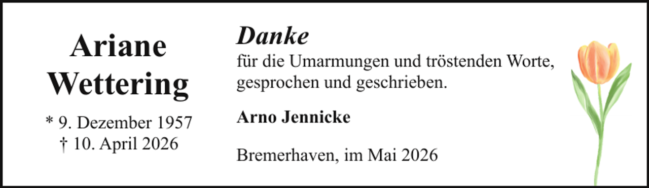 <p>Ariane<br />Wettering<br />* 9. Dezember 1957<br />† 10. April 2026</p><p>Danke</p><p>für die Umarmungen und tröstenden Worte,<br />gesprochen und geschrieben.<br />Arno Jennicke<br />Bremerhaven, im Mai 2026</p>
