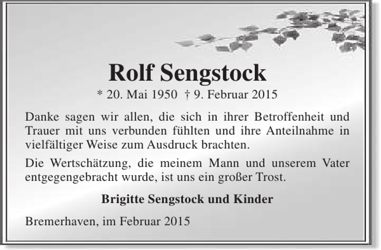 <p>Rolf Sengstock</p><p>* 20. Mai 1950 † 9. Februar 2015<br />Danke sagen wir allen, die sich in ihrer Betroffenheit und<br />Trauer mit uns verbunden fühlten und ihre Anteilnahme in<br />vielfältiger Weise zum Ausdruck brachten.<br />Die Wertschätzung, die meinem Mann und unserem Vater<br />entgegengebracht wurde, ist uns ein großer Trost.<br />Brigitte Sengstock und Kinder<br />Bremerhaven, im Februar 2015</p>