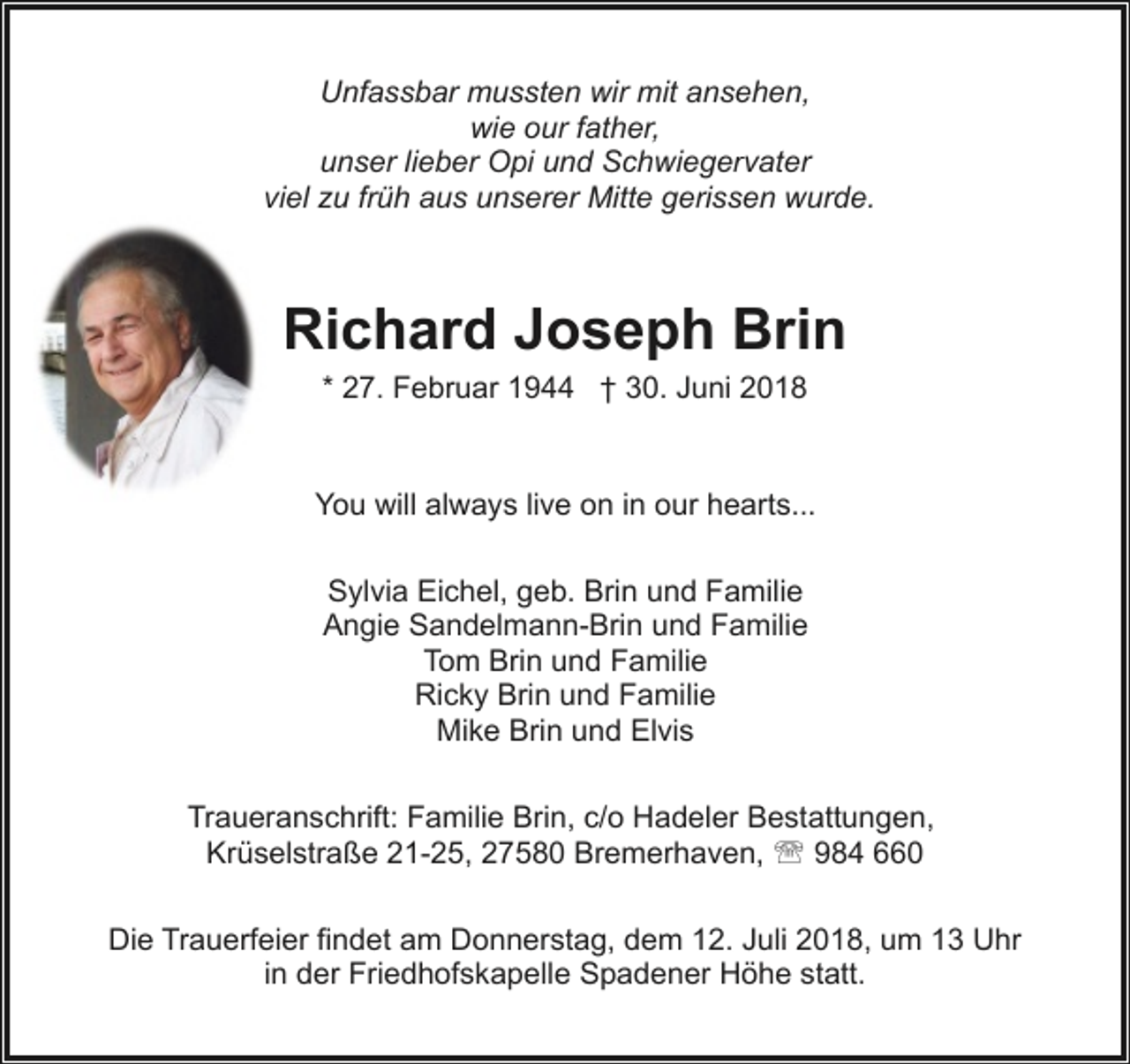 <p>Unfassbar mussten wir mit ansehen,<br />wie our father,<br />unser lieber Opi und Schwiegervater<br />viel zu früh aus unserer Mitte gerissen wurde.</p><p>Richard Joseph Brin<br />* 27. Februar 1944 † 30. Juni 2018</p><p>You will always live on in our hearts...<br />Sylvia Eichel, geb. Brin und Familie<br />Angie Sandelmann-Brin und Familie<br />Tom Brin und Familie<br />Ricky Brin und Familie<br />Mike Brin und Elvis<br />Traueranschrift: Familie Brin, c/o Hadeler Bestattungen,<br />Krüselstraße 21-25, 27580 Bremerhaven, ' 984 660<br />Die Trauerfeier findet am Donnerstag, dem 12. Juli 2018, um 13 Uhr<br />in der Friedhofskapelle Spadener Höhe statt.</p>
