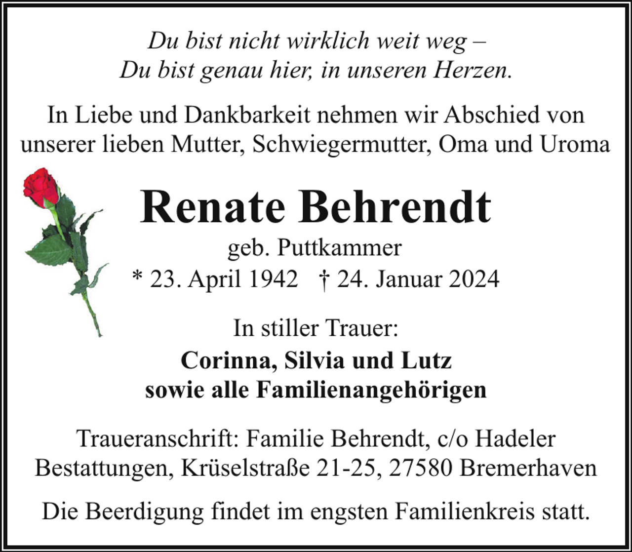 <p>Du bist nicht wirklich weit weg –<br />Du bist genau hier, in unseren Herzen.<br />In Liebe und Dankbarkeit nehmen wir Abschied von<br />unserer lieben Mutter, Schwiegermutter, Oma und Uroma</p><p>Renate Behrendt</p><p>geb. Puttkammer<br />* 23. April 1942 † 24. Januar 2024<br />In stiller Trauer:<br />Corinna, Silvia und Lutz<br />sowie alle Familienangehörigen<br />Traueranschrift: Familie Behrendt, c/o Hadeler<br />Bestattungen, Krüselstraße 21-25, 27580 Bremerhaven<br />Die Beerdigung findet im engsten Familienkreis statt.</p>