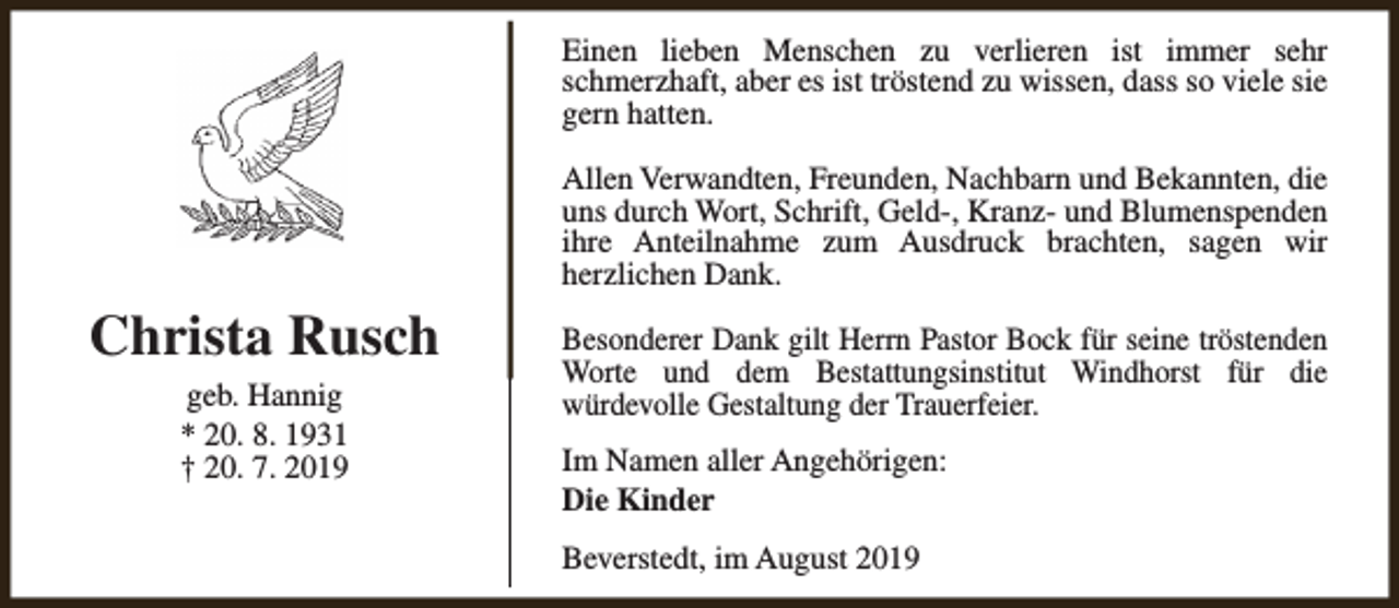 <p>Einen lieben Menschen zu verlieren ist immer sehr<br />schmerzhaft, aber es ist tröstend zu wissen, dass so viele sie<br />gern hatten.<br />Allen Verwandten, Freunden, Nachbarn und Bekannten, die<br />uns durch Wort, Schrift, Geld-, Kranz- und Blumenspenden<br />ihre Anteilnahme zum Ausdruck brachten, sagen wir<br />herzlichen Dank.</p><p>Christa Rusch<br />geb. Hannig<br />* 20. 8. 1931<br />† 20. 7. 2019</p><p>Besonderer Dank gilt Herrn Pastor Bock für seine tröstenden<br />Worte und dem Bestattungsinstitut Windhorst für die<br />würdevolle Gestaltung der Trauerfeier.<br />Im Namen aller Angehörigen:<br />Die Kinder<br />Beverstedt, im August 2019</p>
