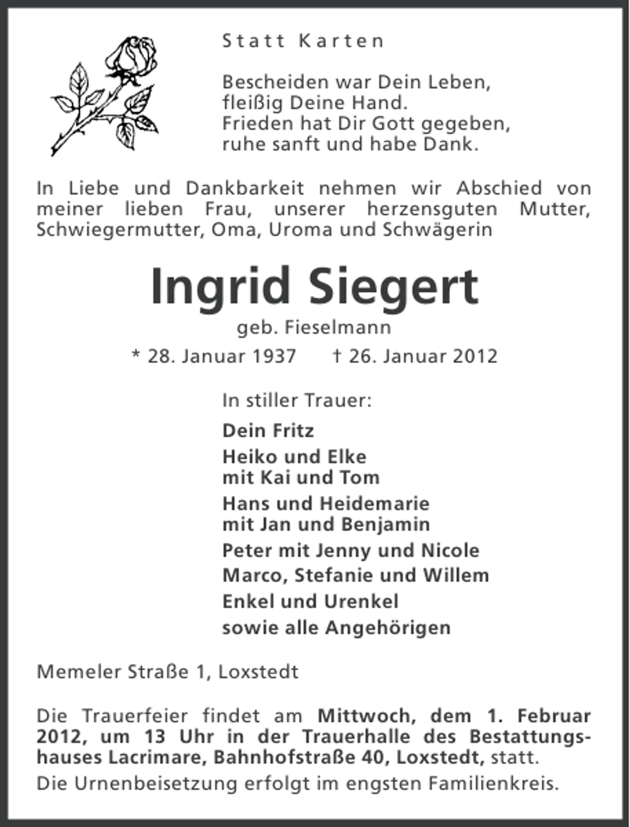 <p>Statt Karten<br />Bescheiden war Dein Leben,<br />fleißig Deine Hand.<br />Frieden hat Dir Gott gegeben,<br />ruhe sanft und habe Dank.<br />In Liebe und Dankbarkeit nehmen wir Abschied von<br />meiner lieben Frau, unserer herzensguten Mutter,<br />Schwiegermutter, Oma, Uroma und Schwägerin</p><p>Ingrid Siegert<br />geb. Fieselmann<br />* 28. Januar 1937<br />† 26. Januar 2012<br />In stiller Trauer:<br />Dein Fritz<br />Heiko und Elke<br />mit Kai und Tom<br />Hans und Heidemarie<br />mit Jan und Benjamin<br />Peter mit Jenny und Nicole<br />Marco, Stefanie und Willem<br />Enkel und Urenkel<br />sowie alle Angehörigen<br />Memeler Straße 1, Loxstedt<br />Die Trauerfeier findet am Mittwoch, dem 1. Februar<br />2012, um 13 Uhr in der Trauerhalle des Bestattungshauses Lacrimare, Bahnhofstraße 40, Loxstedt, statt.<br />Die Urnenbeisetzung erfolgt im engsten Familienkreis.</p>