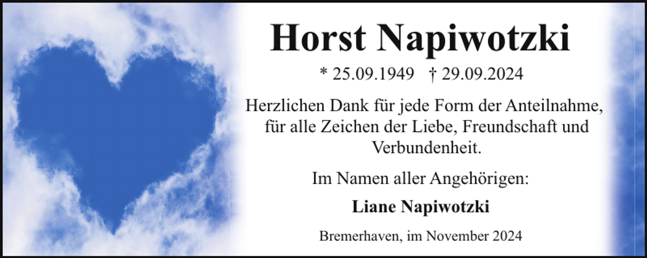 <p>Horst Napiwotzki<br />* 25.09.1949 † 29.09.2024</p><p>Herzlichen Dank für jede Form der Anteilnahme,<br />für alle Zeichen der Liebe, Freundschaft und<br />Verbundenheit.<br />Im Namen aller Angehörigen:<br />Liane Napiwotzki<br />Bremerhaven, im November 2024</p>