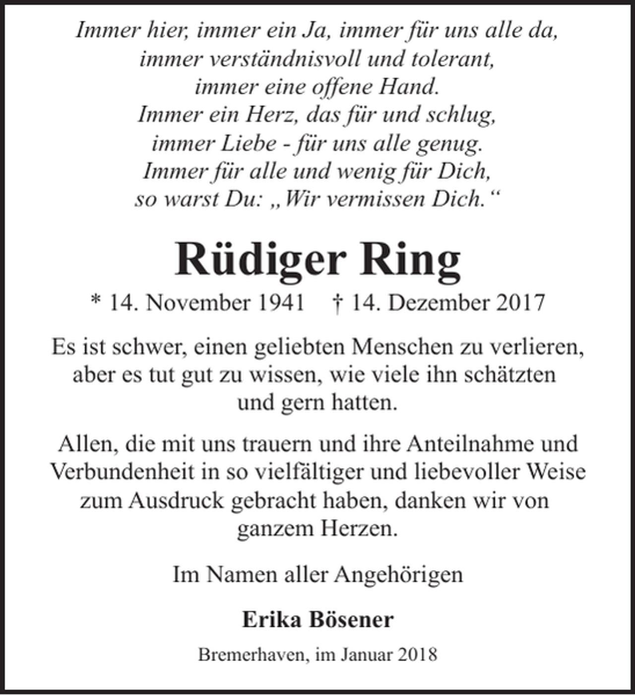 <p>Immer hier, immer ein Ja, immer für uns alle da,<br />immer verständnisvoll und tolerant,<br />immer eine offene Hand.<br />Immer ein Herz, das für und schlug,<br />immer Liebe - für uns alle genug.<br />Immer für alle und wenig für Dich,<br />so warst Du: „Wir vermissen Dich.“</p><p>Rüdiger Ring</p><p>* 14. November 1941</p><p>† 14. Dezember 2017</p><p>Es ist schwer, einen geliebten Menschen zu verlieren,<br />aber es tut gut zu wissen, wie viele ihn schätzten<br />und gern hatten.<br />Allen, die mit uns trauern und ihre Anteilnahme und<br />Verbundenheit in so vielfältiger und liebevoller Weise<br />zum Ausdruck gebracht haben, danken wir von<br />ganzem Herzen.<br />Im Namen aller Angehörigen<br />Erika Bösener<br />Bremerhaven, im Januar 2018</p>