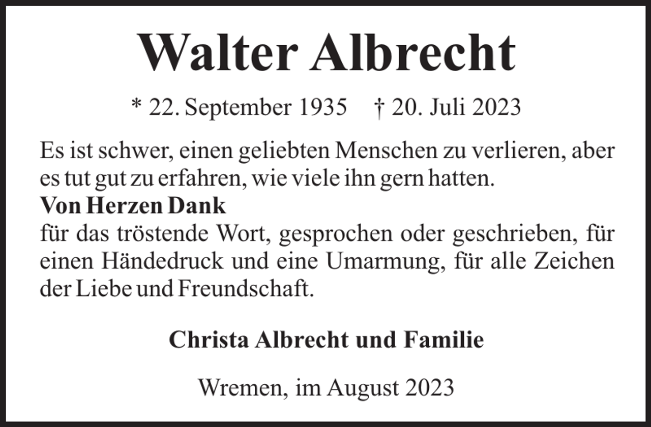<p>Walter Albrecht<br />* 22. September 1935</p><p>† 20. Juli 2023</p><p>Es ist schwer, einen geliebten Menschen zu verlieren, aber<br />es tut gut zu erfahren, wie viele ihn gern hatten.<br />Von Herzen Dank<br />für das tröstende Wort, gesprochen oder geschrieben, für<br />einen Händedruck und eine Umarmung, für alle Zeichen<br />der Liebe und Freundschaft.<br />Christa Albrecht und Familie<br />Wremen, im August 2023</p>