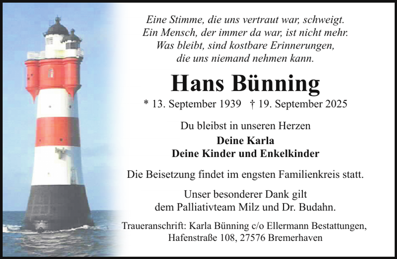<p>Eine Stimme, die uns vertraut war, schweigt.<br />Ein Mensch, der immer da war, ist nicht mehr.<br />Was bleibt, sind kostbare Erinnerungen,<br />die uns niemand nehmen kann.</p><p>Hans Bünning</p><p>* 13. September 1939 † 19. September 2025<br />Du bleibst in unseren Herzen<br />Deine Karla<br />Deine Kinder und Enkelkinder<br />Die Beisetzung findet im engsten Familienkreis statt.<br />Unser besonderer Dank gilt<br />dem Palliativteam Milz und Dr. Budahn.<br />Traueranschrift: Karla Bünning c/o Ellermann Bestattungen,<br />Hafenstraße 108, 27576 Bremerhaven</p>
