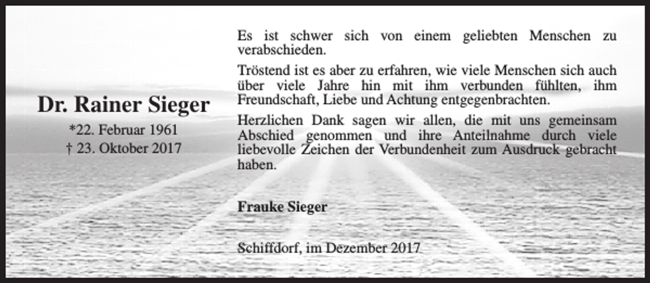 <p>Dr. Rainer Sieger<br />*22. Februar 1961<br />† 23. Oktober 2017</p><p>Es ist schwer sich von einem geliebten Menschen zu<br />verabschieden.<br />Tröstend ist es aber zu erfahren, wie viele Menschen sich auch<br />über viele Jahre hin mit ihm verbunden fühlten, ihm<br />Freundschaft, Liebe und Achtung entgegenbrachten.<br />Herzlichen Dank sagen wir allen, die mit uns gemeinsam<br />Abschied genommen und ihre Anteilnahme durch viele<br />liebevolle Zeichen der Verbundenheit zum Ausdruck gebracht<br />haben.<br />Frauke Sieger<br />Schiffdorf, im Dezember 2017</p>