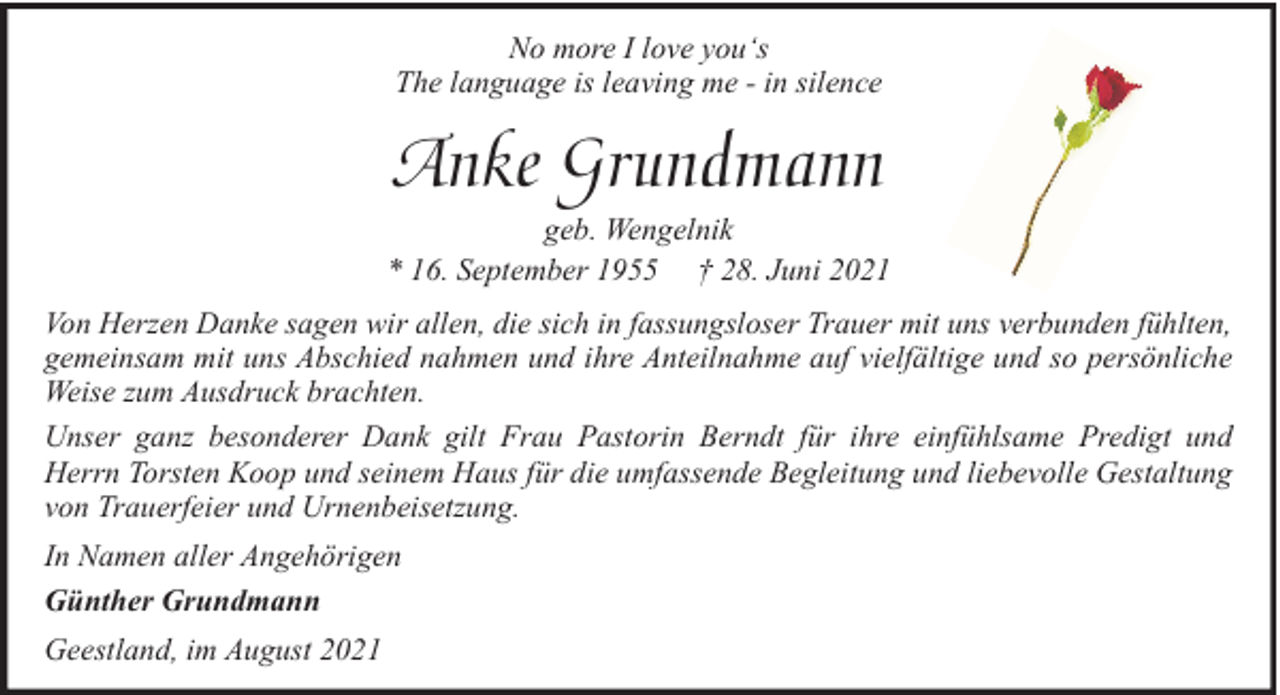 <p>No more I love you‘s<br />The language is leaving me - in silence</p><p>Anke Grundmann<br />geb. Wengelnik<br />* 16. September 1955 † 28. Juni 2021<br />Von Herzen Danke sagen wir allen, die sich in fassungsloser Trauer mit uns verbunden fühlten,<br />gemeinsam mit uns Abschied nahmen und ihre Anteilnahme auf vielfältige und so persönliche<br />Weise zum Ausdruck brachten.<br />Unser ganz besonderer Dank gilt Frau Pastorin Berndt für ihre einfühlsame Predigt und<br />Herrn Torsten Koop und seinem Haus für die umfassende Begleitung und liebevolle Gestaltung<br />von Trauerfeier und Urnenbeisetzung.<br />In Namen aller Angehörigen<br />Günther Grundmann<br />Geestland, im August 2021</p>