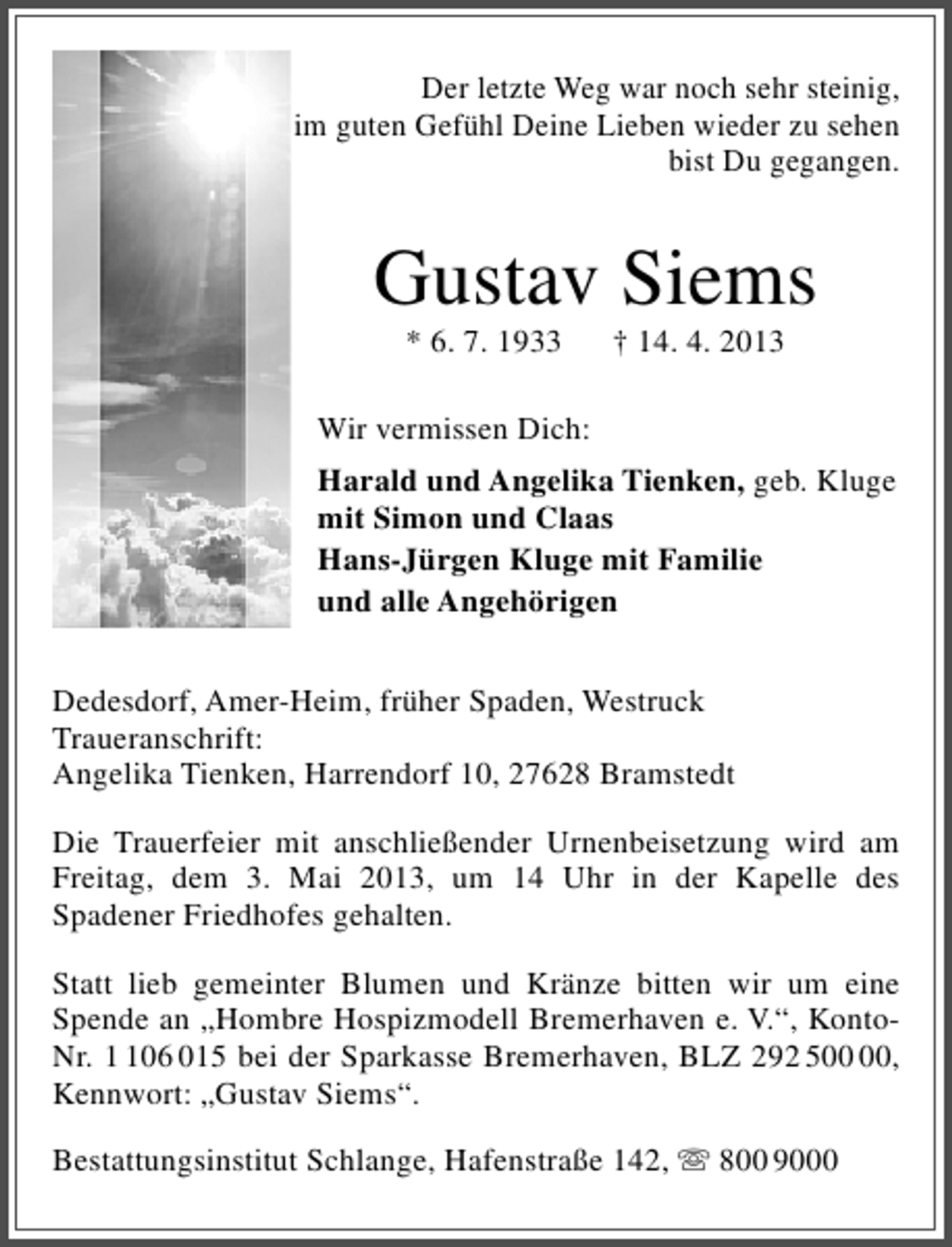 <p>Der letzte Weg war noch sehr steinig,<br />im guten Gefühl Deine Lieben wieder zu sehen<br />bist Du gegangen.</p><p>Gustav Siems<br />* 6. 7. 1933</p><p>† 14. 4. 2013</p><p>Wir vermissen Dich:<br />Harald und Angelika Tienken, geb. Kluge<br />mit Simon und Claas<br />Hans-Jürgen Kluge mit Familie<br />und alle Angehörigen<br />Dedesdorf, Amer-Heim, früher Spaden, Westruck<br />Traueranschrift:<br />Angelika Tienken, Harrendorf 10, 27628 Bramstedt<br />Die Trauerfeier mit anschließender Urnenbeisetzung wird am<br />Freitag, dem 3. Mai 2013, um 14 Uhr in der Kapelle des<br />Spadener Friedhofes gehalten.<br />Statt lieb gemeinter Blumen und Kränze bitten wir um eine<br />Spende an „Hombre Hospizmodell Bremerhaven e. V.“, KontoNr. 06 015 bei der Sparkasse Bremerhaven, BLZ 292 5,<br />Kennwort: „Gustav Siems“.<br />Bestattungsinstitut Schlange, Hafenstraße 142,  800 9000</p>