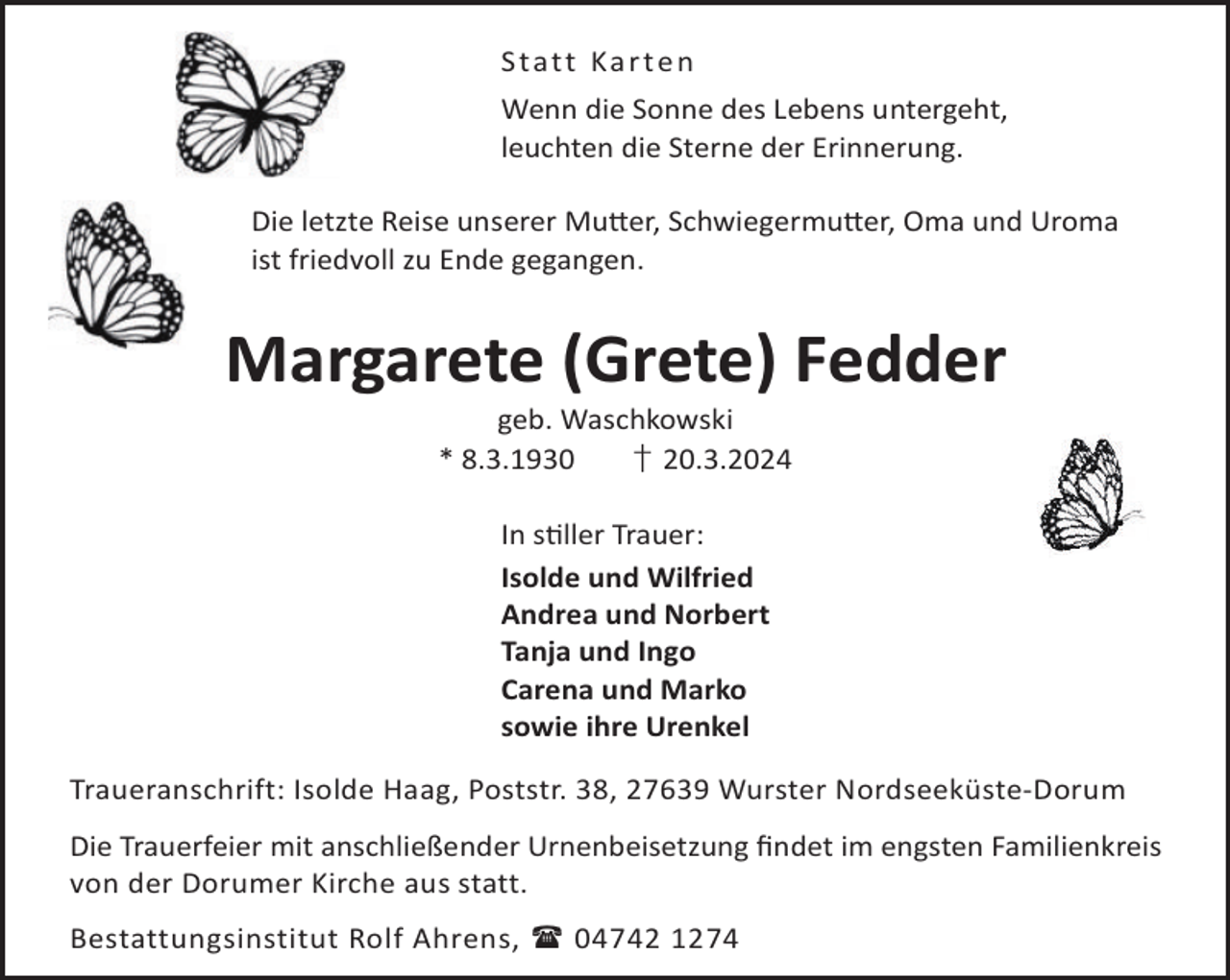 <p>S ta tt Ka r t e n<br />Wenn die Sonne des Lebens untergeht,<br />leuchten die Sterne der Erinnerung.<br />Die letzte Reise unserer Mu©er, Schwiegermu©er, Oma und Uroma<br />ist friedvoll zu Ende gegangen.</p><p>Margarete (Grete) Fedder<br />geb. Waschkowski<br />* 8.3.1930<br />† 20.3.2024<br />In sller Trauer:<br />Isolde und Wilfried<br />Andrea und Norbert<br />Tanja und Ingo<br />Carena und Marko<br />sowie ihre Urenkel<br />Traueranschrift: Isolde Haag, Poststr. 38, 27639 Wurster Nordseeküste-Dorum<br />Die Trauerfeier mit anschließender Urnenbeisetzung ﬁndet im engsten Familienkreis<br />von der Dorumer Kirche aus statt.<br />Bestattungsinstitut Rolf Ahrens,  04742 1274</p>