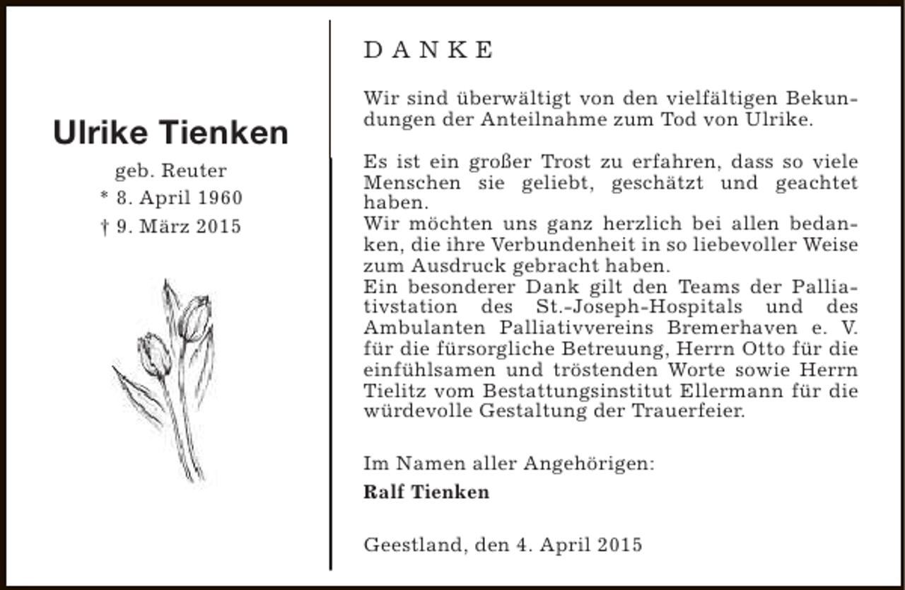 <p>DANKE</p><p>Ulrike Tienken<br />geb. Reuter<br />* 8. April 1960<br />† 9. März 2015</p><p>Wir sind überwältigt von den vielfältigen Bekundungen der Anteilnahme zum Tod von Ulrike.<br />Es ist ein großer Trost zu erfahren, dass so viele<br />Menschen sie geliebt, geschätzt und geachtet<br />haben.<br />Wir möchten uns ganz herzlich bei allen bedanken, die ihre Verbundenheit in so liebevoller Weise<br />zum Ausdruck gebracht haben.<br />Ein besonderer Dank gilt den Teams der Palliativstation des St.-Joseph-Hospitals und des<br />Ambulanten Palliativvereins Bremerhaven e. V.<br />für die fürsorgliche Betreuung, Herrn Otto für die<br />einfühlsamen und tröstenden Worte sowie Herrn<br />Tielitz vom Bestattungsinstitut Ellermann für die<br />würdevolle Gestaltung der Trauerfeier.<br />Im Namen aller Angehörigen:<br />Ralf Tienken<br />Geestland, den 4. April 2015</p>