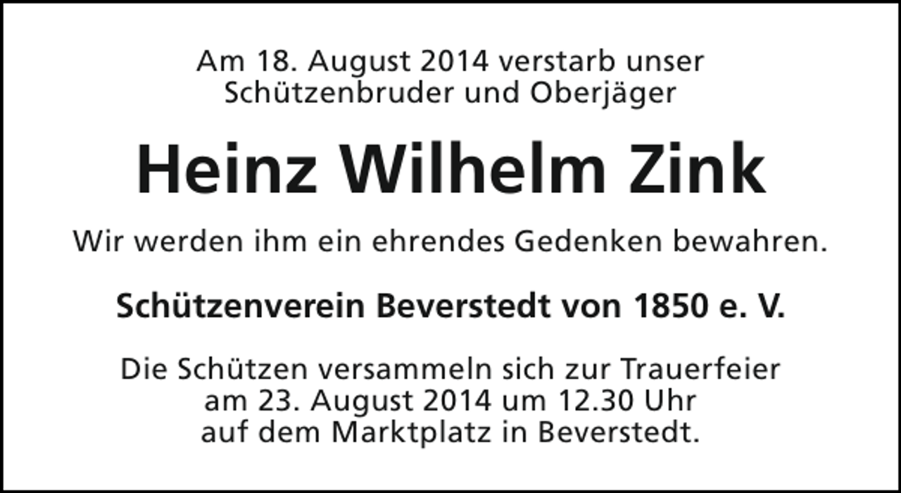 <p>Am 18. August 2014 verstarb unser<br />Schützenbruder und Oberjäger</p><p>Heinz Wilhelm Zink<br />Wir werden ihm ein ehrendes Gedenken bewahren.</p><p>Schützenverein Beverstedt von 1850 e. V.<br />Die Schützen versammeln sich zur Trauerfeier<br />am 23. August 2014 um 12.30 Uhr<br />auf dem Marktplatz in Beverstedt.</p>