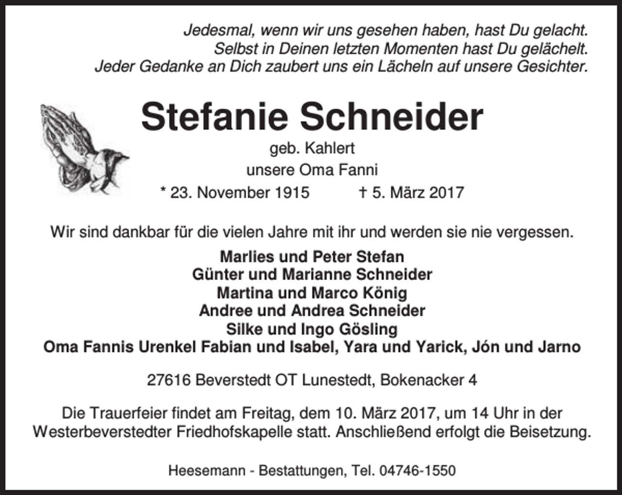 <p>Jedesmal, wenn wir uns gesehen haben, hast Du gelacht.<br />Selbst in Deinen letzten Momenten hast Du gelächelt.<br />Jeder Gedanke an Dich zaubert uns ein Lächeln auf unsere Gesichter.</p><p>Stefanie Schneider<br />geb. Kahlert<br />unsere Oma Fanni<br />* 23. November 1915<br />B 5. März 2017</p><p>Wir sind dankbar für die vielen Jahre mit ihr und werden sie nie vergessen.<br />Marlies und Peter Stefan<br />Günter und Marianne Schneider<br />Martina und Marco König<br />Andree und Andrea Schneider<br />Silke und Ingo Gösling<br />Oma Fannis Urenkel Fabian und Isabel, Yara und Yarick, Jón und Jarno<br />27616 Beverstedt OT Lunestedt, Bokenacker 4<br />Die Trauerfeier findet am Freitag, dem 10. März 2017, um 14 Uhr in der<br />Westerbeverstedter Friedhofskapelle statt. Anschließend erfolgt die Beisetzung.<br />Heesemann - Bestattungen, Tel. 04746-1550</p>