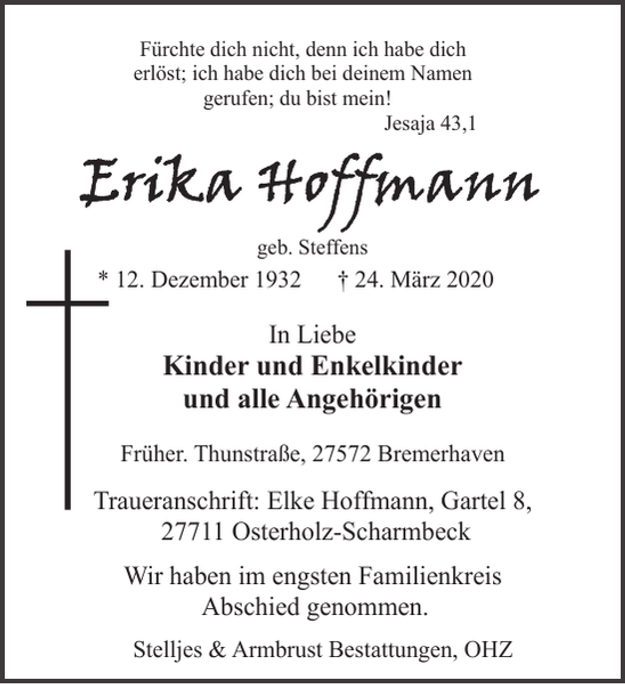 <p>Fürchte dich nicht, denn ich habe dich<br />erlöst; ich habe dich bei deinem Namen<br />gerufen; du bist mein!<br />Jesaja 43,1</p><p>geb. Steffens</p><p>* 12. Dezember 1932</p><p>† 24. März 2020</p><p>In Liebe</p><p>Kinder und Enkelkinder<br />und alle Angehörigen<br />Früher. Thunstraße, 27572 Bremerhaven</p><p>Traueranschrift: Elke Hoffmann, Gartel 8,<br />27711 Osterholz-Scharmbeck<br />Wir haben im engsten Familienkreis<br />Abschied genommen.<br />Stelljes &amp; Armbrust Bestattungen, OHZ</p>