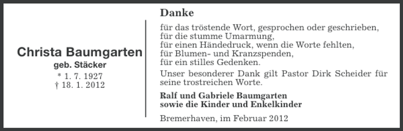 <p>Danke</p><p>Christa Baumgarten<br />geb. Stäcker<br />* 1. 7. 1927<br />† 18. 1. 2012</p><p>für das tröstende Wort, gesprochen oder geschrieben,<br />für die stumme Umarmung,<br />für einen Händedruck, wenn die Worte fehlten,<br />für Blumen- und Kranzspenden,<br />für ein stilles Gedenken.<br />Unser besonderer Dank gilt Pastor Dirk Scheider für<br />seine trostreichen Worte.<br />Ralf und Gabriele Baumgarten<br />sowie die Kinder und Enkelkinder<br />Bremerhaven, im Februar 2012</p>