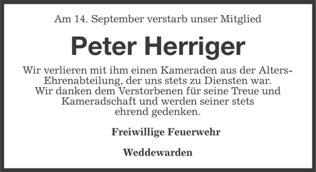 <p>Am 14. September verstarb unser Mitglied</p><p>Peter Herriger<br />Wir verlieren mit ihm einen Kameraden aus der AltersEhrenabteilung, der uns stets zu Diensten war.<br />Wir danken dem Verstorbenen für seine Treue und<br />Kameradschaft und werden seiner stets<br />ehrend gedenken.<br />Freiwillige Feuerwehr<br />Weddewarden</p>