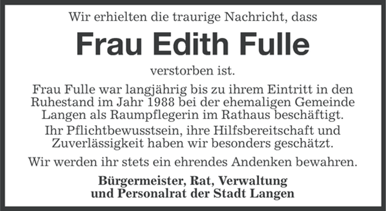 <p>Wir erhielten die traurige Nachricht, dass</p><p>Frau Edith Fulle<br />verstorben ist.<br />Frau Fulle war langjährig bis zu ihrem Eintritt in den<br />Ruhestand im Jahr 1988 bei der ehemaligen Gemeinde<br />Langen als Raumpflegerin im Rathaus beschäftigt.<br />Ihr Pflichtbewusstsein, ihre Hilfsbereitschaft und<br />Zuverlässigkeit haben wir besonders geschätzt.<br />Wir werden ihr stets ein ehrendes Andenken bewahren.<br />Bürgermeister, Rat, Verwaltung<br />und Personalrat der Stadt Langen</p>